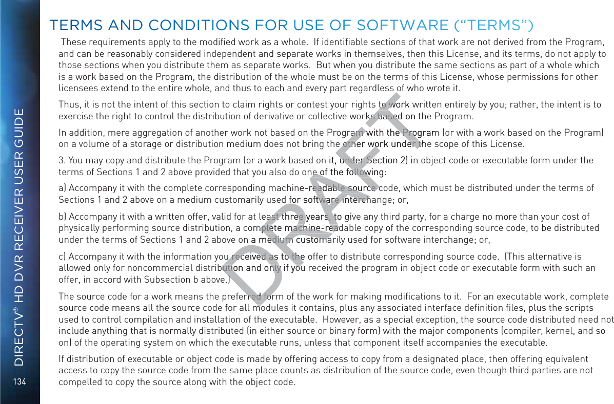 134DIRECTV® HD DVR RECEIVER USER GUIDE These requirements apply to the modiﬁed work as a whole.  If identiﬁable sections of that work are not derived from the Program,  and can be reasonably considered independent and separate works in themselves, then this License, and its terms, do not apply to those sections when you distribute them as separate works.  But when you distribute the same sections as part of a whole which is a work based on the Program, the distribution of the whole must be on the terms of this License, whose permissions for other licensees extend to the entire whole, and thus to each and every part regardless of who wrote it.Thus, it is not the intent of this section to claim rights or contest your rights to work written entirely by you; rather, the intent is to exercise the right to control the distribution of derivative or collective works based on the Program. In addition, mere aggregation of another work not based on the Program with the Program (or with a work based on the Program) on a volume of a storage or distribution medium does not bring the other work under the scope of this License.3. You may copy and distribute the Program (or a work based on it, under Section 2) in object code or executable form under the terms of Sections 1 and 2 above provided that you also do one of the following:a) Accompany it with the complete corresponding machine-readable source code, which must be distributed under the terms of Sections 1 and 2 above on a medium customarily used for software interchange; or,b) Accompany it with a written offer, valid for at least three years, to give any third party, for a charge no more than your cost of physically performing source distribution, a complete machine-readable copy of the corresponding source code, to be distributed under the terms of Sections 1 and 2 above on a medium customarily used for software interchange; or,c) Accompany it with the information you received as to the offer to distribute corresponding source code.  (This alternative is allowed only for noncommercial distribution and only if you received the program in object code or executable form with such an offer, in accord with Subsection b above.)The source code for a work means the preferred form of the work for making modiﬁcations to it.  For an executable work, complete source code means all the source code for all modules it contains, plus any associated interface deﬁnition ﬁles, plus the scripts used to control compilation and installation of the executable.  However, as a special exception, the source code distributed need not include anything that is normally distributed (in either source or binary form) with the major components (compiler, kernel, and so on) of the operating system on which the executable runs, unless that component itself accompanies the executable.If distribution of executable or object code is made by offering access to copy from a designated place, then offering equivalent access to copy the source code from the same place counts as distribution of the source code, even though third parties are not compelled to copy the source along with the object code.TTERRMS ANNDD COONDITTIOONSS FORR USEE OOFF SSOFTWWAREE (“TERRRMS”)to work wto woks based on thks basedram with the Programram with the Proe other work under the other work under thn it, under Section 2) under Sene of the following:ne of the followne-readable source creadable source cd for software interchtware interchast three years, to givast three years, tmplete machine-readmplete machine-rean a medium customaa medium customau received as to the ofu received as to thebution and only if youbution and only if you))rred forrred formomo