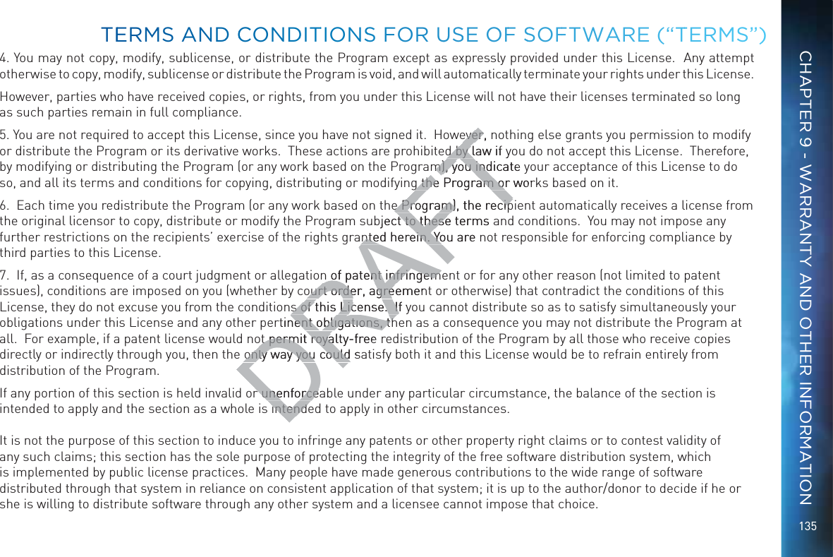 1354. You may not copy, modify, sublicense, or distribute the Program except as expressly provided under this License.  Any attempt otherwise to copy, modify, sublicense or distribute the Program is void, and will automatically terminate your rights under this License.However, parties who have received copies, or rights, from you under this License will not have their licenses terminated so long as such parties remain in full compliance.5. You are not required to accept this License, since you have not signed it.  However, nothing else grants you permission to modify or distribute the Program or its derivative works.  These actions are prohibited by law if you do not accept this License.  Therefore, by modifying or distributing the Program (or any work based on the Program), you indicate your acceptance of this License to do so, and all its terms and conditions for copying, distributing or modifying the Program or works based on it.6.  Each time you redistribute the Program (or any work based on the Program), the recipient automatically receives a license from the original licensor to copy, distribute or modify the Program subject to these terms and conditions.  You may not impose any further restrictions on the recipients’ exercise of the rights granted herein. You are not responsible for enforcing compliance by third parties to this License.7.  If, as a consequence of a court judgment or allegation of patent infringement or for any other reason (not limited to patent issues), conditions are imposed on you (whether by court order, agreement or otherwise) that contradict the conditions of this License, they do not excuse you from the conditions of this License.  If you cannot distribute so as to satisfy simultaneously your obligations under this License and any other pertinent obligations, then as a consequence you may not distribute the Program at all.  For example, if a patent license would not permit royalty-free redistribution of the Program by all those who receive copies directly or indirectly through you, then the only way you could satisfy both it and this License would be to refrain entirely from distribution of the Program.If any portion of this section is held invalid or unenforceable under any particular circumstance, the balance of the section is intended to apply and the section as a whole is intended to apply in other circumstances. It is not the purpose of this section to induce you to infringe any patents or other property right claims or to contest validity of any such claims; this section has the sole purpose of protecting the integrity of the free software distribution system, which is implemented by public license practices.  Many people have made generous contributions to the wide range of software distributed through that system in reliance on consistent application of that system; it is up to the author/donor to decide if he or she is willing to distribute software through any other system and a licensee cannot impose that choice.TEERMMS AANDD CCONNDDITTIONSS FOR UUSSE OFF SSOFFTWAARE (“TTERMMS”)CHAPTER 9 - WARRANTY AND OTHER INFORMATIONDRAFTever, neverd by law if yd by lm), you indicate ym), you indg the Program or worg the Program oe Program), the recipe Program), the recipbject to these terms at to thesented herein. You are nted herein. Yon of patent infringemen of patent infringemourt order, agreemenourt order, agres of this License.  If ys of this License.  Ifrtinent obligations, thent obligations, thot permit royalty-free ot permit royaonly way you could saonly way you couldr unenforcear unenforceintendintend