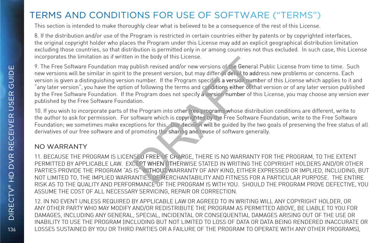 136DIRECTV® HD DVR RECEIVER USER GUIDEThis section is intended to make thoroughly clear what is believed to be a consequence of the rest of this License.8. If the distribution and/or use of the Program is restricted in certain countries either by patents or by copyrighted interfaces, the original copyright holder who places the Program under this License may add an explicit geographical distribution limitation excluding those countries, so that distribution is permitted only in or among countries not thus excluded.  In such case, this License incorporates the limitation as if written in the body of this License.9. The Free Software Foundation may publish revised and/or new versions of the General Public License from time to time.  Such new versions will be similar in spirit to the present version, but may differ in detail to address new problems or concerns. Each version is given a distinguishing version number.  If the Program speciﬁes a version number of this License which applies to it and “any later version”, you have the option of following the terms and conditions either of that version or of any later version published by the Free Software Foundation.  If the Program does not specify a version number of this License, you may choose any version ever published by the Free Software Foundation.10. If you wish to incorporate parts of the Program into other free programs whose distribution conditions are different, write to the author to ask for permission.  For software which is copyrighted by the Free Software Foundation, write to the Free Software Foundation; we sometimes make exceptions for this.  Our decision will be guided by the two goals of preserving the free status of all derivatives of our free software and of promoting the sharing and reuse of software generally.  NO WARRANTY11. BECAUSE THE PROGRAM IS LICENSED FREE OF CHARGE, THERE IS NO WARRANTY FOR THE PROGRAM, TO THE EXTENT PERMITTED BY APPLICABLE LAW.  EXCEPT WHEN OTHERWISE STATED IN WRITING THE COPYRIGHT HOLDERS AND/OR OTHER PARTIES PROVIDE THE PROGRAM “AS IS” WITHOUT WARRANTY OF ANY KIND, EITHER EXPRESSED OR IMPLIED, INCLUDING, BUT NOT LIMITED TO, THE IMPLIED WARRANTIES OF MERCHANTABILITY AND FITNESS FOR A PARTICULAR PURPOSE.  THE ENTIRE RISK AS TO THE QUALITY AND PERFORMANCE OF THE PROGRAM IS WITH YOU.  SHOULD THE PROGRAM PROVE DEFECTIVE, YOU ASSUME THE COST OF ALL NECESSARY SERVICING, REPAIR OR CORRECTION.12. IN NO EVENT UNLESS REQUIRED BY APPLICABLE LAW OR AGREED TO IN WRITING WILL ANY COPYRIGHT HOLDER, OR ANY OTHER PARTY WHO MAY MODIFY AND/OR REDISTRIBUTE THE PROGRAM AS PERMITTED ABOVE, BE LIABLE TO YOU FOR DAMAGES, INCLUDING ANY GENERAL, SPECIAL, INCIDENTAL OR CONSEQUENTIAL DAMAGES ARISING OUT OF THE USE OR INABILITY TO USE THE PROGRAM (INCLUDING BUT NOT LIMITED TO LOSS OF DATA OR DATA BEING RENDERED INACCURATE OR LOSSES SUSTAINED BY YOU OR THIRD PARTIES OR A FAILURE OF THE PROGRAM TO OPERATE WITH ANY OTHER PROGRAMS), TTERRMS ANNDD COONDITTIOONSS FORR USEE OOFF SSOFTWWAREE (“TERRRMS”)DRAFTof the Generof the er in detail to addrer in detail tiﬁes a version numbeiﬁes a version nuconditions either of thconditions either of tfy a version number oa version nher free programs whr free programs ws copyrighted by the Frighted by the s.  Our decision will bes.  Our decision the sharing and reusthe sharing and reSED FREE OF CHARGSED FREE OF CHARCEPT WHEN OTHECEPT WHEN OT” WITHOUT W” WITHOUT WES OF MES OF MEOEO