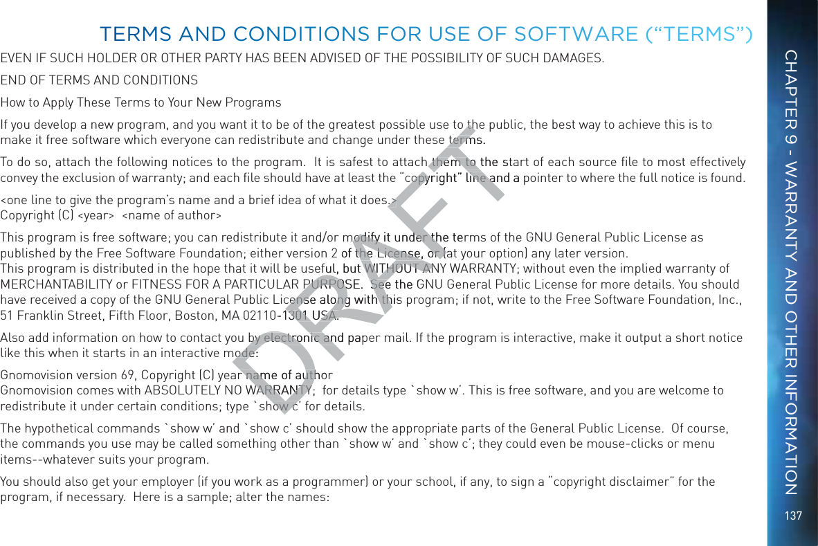 137EVEN IF SUCH HOLDER OR OTHER PARTY HAS BEEN ADVISED OF THE POSSIBILITY OF SUCH DAMAGES.END OF TERMS AND CONDITIONSHow to Apply These Terms to Your New ProgramsIf you develop a new program, and you want it to be of the greatest possible use to the public, the best way to achieve this is to make it free software which everyone can redistribute and change under these terms.To do so, attach the following notices to the program.  It is safest to attach them to the start of each source ﬁle to most effectively convey the exclusion of warranty; and each ﬁle should have at least the “copyright” line and a pointer to where the full notice is found. &lt;one line to give the program’s name and a brief idea of what it does.&gt; Copyright (C) &lt;year&gt;  &lt;name of author&gt;This program is free software; you can redistribute it and/or modify it under the terms of the GNU General Public License as published by the Free Software Foundation; either version 2 of the License, or (at your option) any later version.  This program is distributed in the hope that it will be useful, but WITHOUT ANY WARRANTY; without even the implied warranty of MERCHANTABILITY or FITNESS FOR A PARTICULAR PURPOSE.  See the GNU General Public License for more details. You should have received a copy of the GNU General Public License along with this program; if not, write to the Free Software Foundation, Inc., 51 Franklin Street, Fifth Floor, Boston, MA 02110-1301 USA.Also add information on how to contact you by electronic and paper mail. If the program is interactive, make it output a short notice like this when it starts in an interactive mode:Gnomovision version 69, Copyright (C) year name of author Gnomovision comes with ABSOLUTELY NO WARRANTY;  for details type `show w’. This is free software, and you are welcome to redistribute it under certain conditions; type `show c’ for details.The hypothetical commands `show w’ and `show c’ should show the appropriate parts of the General Public License.  Of course, the commands you use may be called something other than `show w’ and `show c’; they could even be mouse-clicks or menu items--whatever suits your program.You should also get your employer (if you work as a programmer) or your school, if any, to sign a “copyright disclaimer” for the program, if necessary.  Here is a sample; alter the names:TEERMMS AANDD CCONNDDITTIONSS FOR UUSSE OFF SSOFFTWAARE (“TTERMMS”)CHAPTER 9 - WARRANTY AND OTHER INFORMATIONo tho thterms.termh them to the stathem to copyright” line and a copyright” line as.&gt;.&gt;modify it under the terodify it under th2 of the License, or (af the License, or (eful, but WITHOUT ANful, but WITHOUT ANPURPOSE.  See the GPURPOSE.  Seecense along with this cense along with th0-1301 USA.301 USA.by electronic and papby electronic anode:ode:r name of authorr name of authWARRANTY;WARRANTYhow chow c