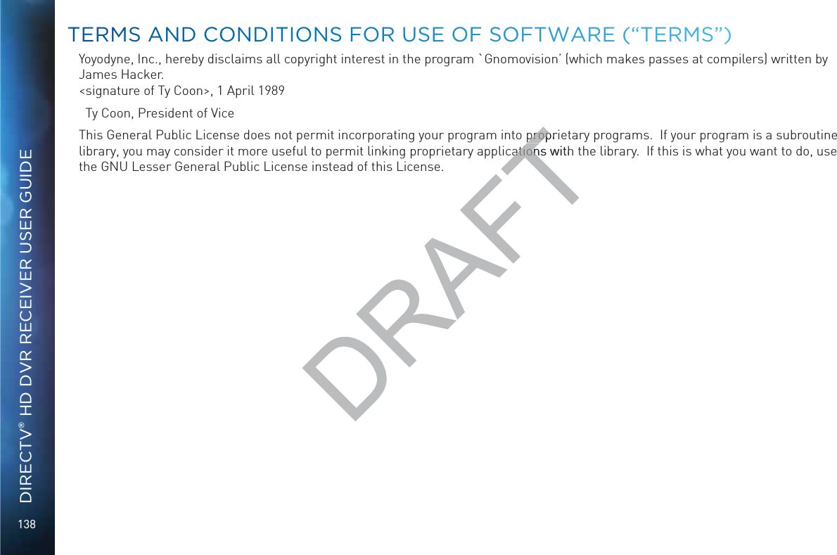 138DIRECTV® HD DVR RECEIVER USER GUIDEYoyodyne, Inc., hereby disclaims all copyright interest in the program `Gnomovision’ (which makes passes at compilers) written by James Hacker. &lt;signature of Ty Coon&gt;, 1 April 1989  Ty Coon, President of ViceThis General Public License does not permit incorporating your program into proprietary programs.  If your program is a subroutine library, you may consider it more useful to permit linking proprietary applications with the library.  If this is what you want to do, use the GNU Lesser General Public License instead of this License.TTERRMS ANNDD COONDITTIOONSS FORR USEE OOFF SSOFTWWAREE (“TERRRMS”)propripropations with ation