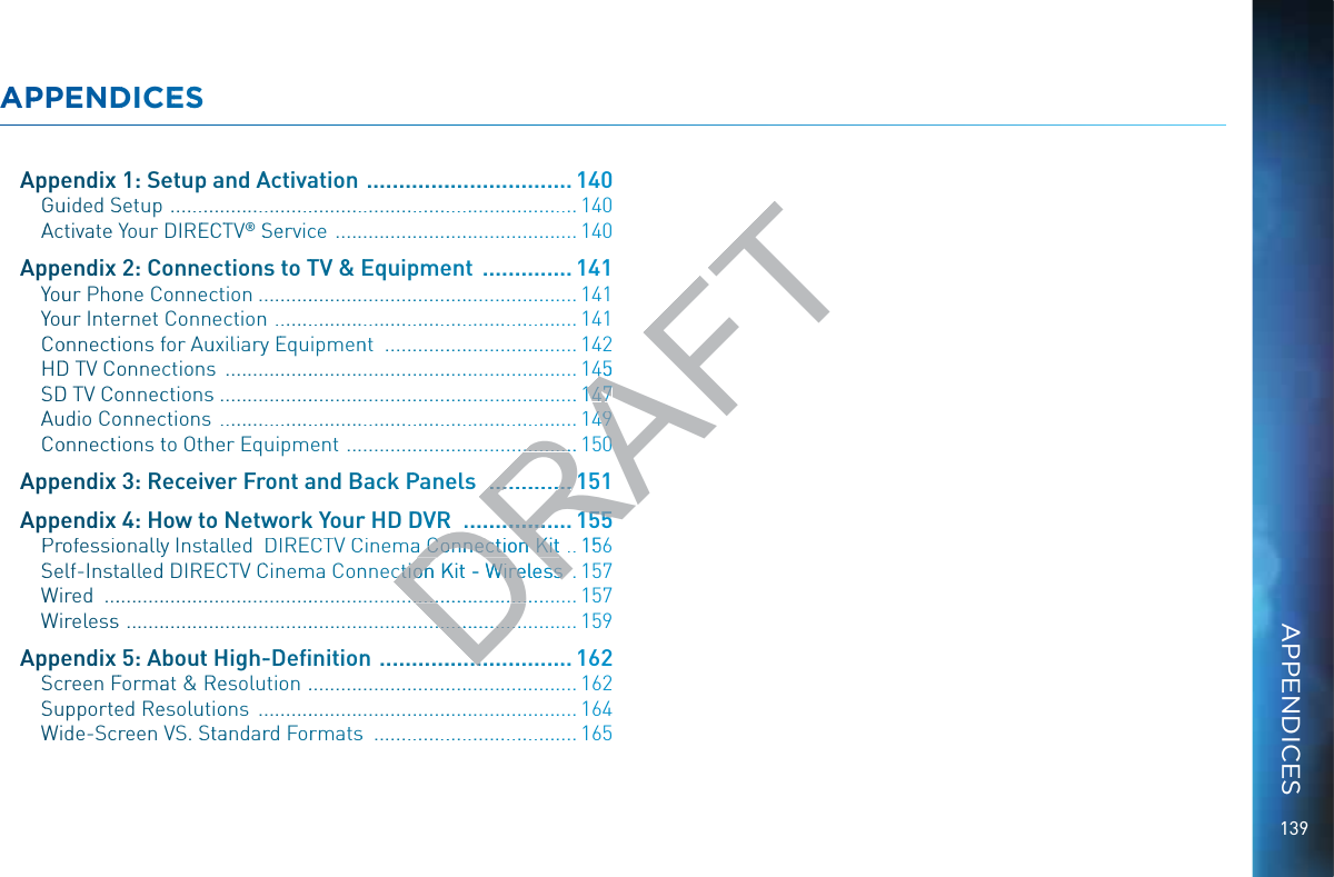 139AAPPPENDDIICEESSAApppeendixx 1: Seetupp and AAcctivaation  ...................................140GGuuided SSetup  ............................................................................. 140AActivatee Your DIREECCTTV® SSeervicce  .............................................. 140AApppeendixx 2: Conneections to TTV &amp; EEquippmeent  ................141YYouur Phoone Conneeccttion ............................................................. 141YYouur Inteernet Connectionn  ..........................................................141CCoonnecttions ffor AAuuxiliaryy EEquipmennnt  .....................................142HHDD TV CCoonnectionnss  ................................................................... 145SSDD TV CCoonnecctionss ....................................................................14AAudio Coonnecctions  ....................................................................CCoonnecttions tto Otthheer Equipment  ............................................AApppeendixx 3: Receiivveer Frronnt aand BBack PPPaneels  AApppeendixx 4: How ttoo Netwwoorkk Yourrr HD DDDVRR  PProofessioonallyy Instaallled  DIRECTV CCinemaaa Coonnnectioon Kit  156SSelf-Inssttalledd DIREECCTV CCinnemma Connnnectioon KKitt - Wirrelesss  .157WWired  ........................................................................................... 157WWirelessss  ...................................................................................... 159AApppeendixx 5: Aboutt HHigh--DDeﬁnitionnn  .................................162SScreen FFormaat &amp; RReesoluutioon  ....................................................162SSupportteed Reesoluutioons  ............................................................. 164WWide-Sccreen VS. SSttaandarrd Forrmatss  .......................................165APPENDICESDRAFT4445.14114477......144499...................1500.............................151RR..........................1515555 Coonnnectioon Kit Coonnection Kit..156ctioon KKitt - Wirrelessscttion it - Wireless...............................................................................