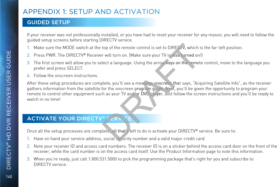 140DIRECTV® HD DVR RECEIVER USER GUIDEAAPPENDIXX 11: SEETTUP AANND ACTIVATIONNGUIDED SETUPIf your receiver was not professionally installed, or you have had to reset your receiver for any reason, you will need to follow the guided setup screens before starting DIRECTV service.1.  Make sure the MODE switch at the top of the remote control is set to DIRECTV, which is the far-left position.2.  Press PWR. The DIRECTV® Receiver will turn on. (Make sure your TV is also turned on!)3.  The ﬁrst screen will allow you to select a language. Using the arrow keys on the remote control, move to the language you prefer and press SELECT.4.  Follow the onscreen instructions.After these setup procedures are complete, you’ll see a message onscreen that says, “Acquiring Satellite Info”, as the receiver gathers information from the satellite for the onscreen program guide. Next, you’ll be given the opportunity to program your remote to control other equipment such as your TV and/or DVD player. Just follow the screen instructions and you’ll be ready to watch in no time!ACTIVATE YOUR DIRECTV® SERVICEOnce all the setup processes are complete, all that’s left to do is activate your DIRECTV® service. Be sure to:1.  Have on hand your service address, social security number and a valid major credit card.2.  Note your receiver ID and access card numbers. The receiver ID is on a sticker behind the access card door on the front of the receiver, while the card number is on the access card itself. Use the Product Information page to note this information.3.  When you’re ready, just call 1.800.531.5000 to pick the programming package that’s right for you and subscribe to  DIRECTV service.ECTV, wECTVis also turned ons also turow keys on the ow keys on the remotremessage onscreen thatssage onscreen tprogram guide. Nextram guide. Nextnd/or DVD player. Jusnd/or DVD player. JusSERVICEe, all that’s lee, all that’s l secul secu