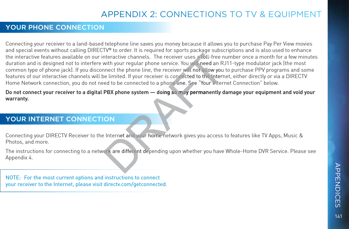 141AAPPEENNDDIX 2: CONNNNEECCTIONSS TOO TV &amp;&amp;&amp; EQUIPMEENTYOUR PHONE CONNECTIONConnecting your receiver to a land-based telephone line saves you money because it allows you to purchase Pay Per View movies and special events without calling DIRECTV® to order. It is required for sports package subscriptions and is also used to enhance the interactive features available on our interactive channels.  The receiver uses a toll-free number once a month for a few minutes duration and is designed not to interfere with your regular phone service. You will need an RJ11-type modulator jack (the most common type of phone jack). If you disconnect the phone line, the receiver will not allow you to purchase PPV programs and some features of our interactive channels will be limited. If your receiver is connected to the Internet, either directly or via a DIRECTV Home Network connection, you do not need to be connected to a phone line. See “Your Internet Connection” below.Do not connect your receiver to a digital PBX phone system — doing so may permanently damage your equipment and void your warranty.YOUR INTERNET CONNECTIONConnecting your DIRECTV Receiver to the Internet and your home network gives you access to features like TV Apps, Music &amp; Photos, and more.The instructions for connecting to a network are different depending upon whether you have Whole-Home DVR Service. Please see Appendix 4.NOTE:  For the most current options and instructions to connect your receiver to the Internet, please visit directv.com/getconnected.APPENDICESDDRAFTa tolla to will need an will nwill not allow youwill not allonnected to the Internnnected to the Inone line. See “Your Intone line. See “Your Intoing so may permanso may rnet and your home nnd your home nwork are different depwork are different dep