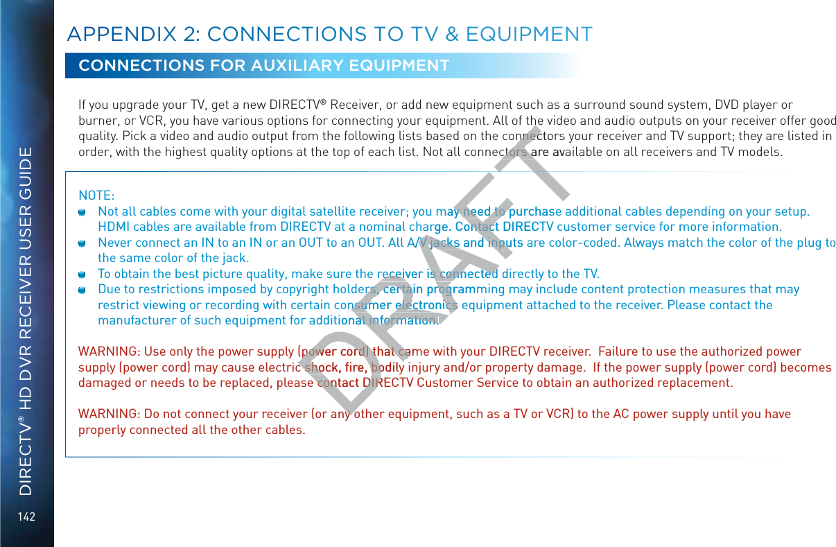 142DIRECTV® HD DVR RECEIVER USER GUIDECONNECTIONS FOR AUXILIARY EQUIPMENTIf you upgrade your TV, get a new DIRECTV® Receiver, or add new equipment such as a surround sound system, DVD player or burner, or VCR, you have various options for connecting your equipment. All of the video and audio outputs on your receiver offer good quality. Pick a video and audio output from the following lists based on the connectors your receiver and TV support; they are listed in order, with the highest quality options at the top of each list. Not all connectors are available on all receivers and TV models.NOTE:   Not all cables come with your digital satellite receiver; you may need to purchase additional cables depending on your setup. HDMI cables are available from DIRECTV at a nominal charge. Contact DIRECTV customer service for more information.  Never connect an IN to an IN or an OUT to an OUT. All A/V jacks and inputs are color-coded. Always match the color of the plug to the same color of the jack.  To obtain the best picture quality, make sure the receiver is connected directly to the TV.  Due to restrictions imposed by copyright holders, certain programming may include content protection measures that may restrict viewing or recording with certain consumer electronics equipment attached to the receiver. Please contact the manufacturer of such equipment for additional information.WARNING: Use only the power supply (power cord) that came with your DIRECTV receiver.  Failure to use the authorized power supply (power cord) may cause electric shock, ﬁre, bodily injury and/or property damage.  If the power supply (power cord) becomes damaged or needs to be replaced, please contact DIRECTV Customer Service to obtain an authorized replacement.WARNING: Do not connect your receiver (or any other equipment, such as a TV or VCR) to the AC power supply until you have properly connected all the other cables.AAPPENDIXX 22: CCOONNEECTTIOONS TTO TVV &amp;&amp; EQQUIPMMEENTDRAFThehennectonnecctors are avactors amay need to purchasey need to parge. Contact DIRECTontactA/V jacks and inputs a/V jacks and inpureceiver is connectedreceiver is connecteders, certain programmers, certain prognsumer electronics ensumer electronicstional information.al information.power cord) that campower cord) that cac shock, ﬁre, bodilyc shock, ﬁre, bodilye contact DIREe contact DIRny ony o