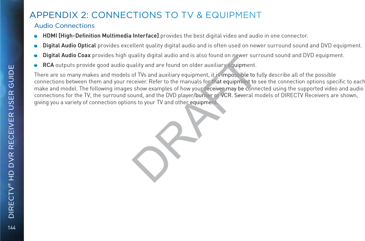 144DIRECTV® HD DVR RECEIVER USER GUIDEAuddio Coonnnectioons HDMI [High-Deﬁnition Multimedia Interface] provides the best digital video and audio in one connector.  Digital Audio Optical provides excellent quality digital audio and is often used on newer surround sound and DVD equipment.  Digital Audio Coax provides high quality digital audio and is also found on newer surround sound and DVD equipment. RCA outputs provide good audio quality and are found on older auxiliary equipment.There are so many makes and models of TVs and auxiliary equipment, it is impossible to fully describe all of the possible connections between them and your receiver. Refer to the manuals for that equipment to see the connection options speciﬁc to each make and model. The following images show examples of how your receiver may be connected using the supported video and audio connections for the TV, the surround sound, and the DVD player/burner or VCR. Several models of DIRECTV Receivers are shown, giving you a variety of connection options to your TV and other equipment.AAPPENDIXX 22: CCOONNEECTTIOONS TTO TVV &amp;&amp; EQQUIPMMEENTDRAFTnewnewry equipmery eqt is impossible to fut is impossibor that equipment to sor that equipment ur receiver may be cor receiver may be cor/burner or rner or VCR. SeveVer equipment.er equipment.