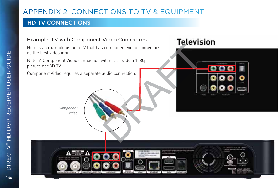 146DIRECTV® HD DVR RECEIVER USER GUIDEExample: TV with Component Video ConnectorsHere is an example using a TV that has component video connectors as the best video input.Note: A Component Video connection will not provide a 1080p picture nor 3D TV.Component Video requires a separate audio connection.HD TV CONNECTIONSComponent VideoAAPPENDIXX 22: CCOONNEECTTIOONS TTO TVV &amp;&amp; EQQUIPMMEENTDRAFDRFDRAFT