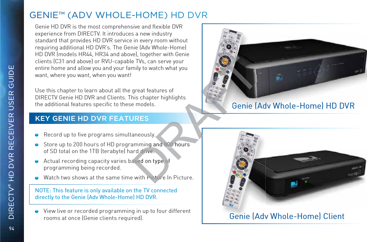 94DIRECTV® HD DVR RECEIVER USER GUIDEGGENIE™™ (AADDV WWWHOLLE--HOOME) HD DDVVRRGenie HD DVR is the most comprehensive and ﬂexible DVR experience from DIRECTV. It introduces a new industry standard that provides HD DVR service in every room without requiring additional HD DVR’s. The Genie (Adv Whole-Home) HD DVR (models HR44, HR34 and above), together with Genie clients (C31 and above) or RVU-capable TVs, can serve your entire home and allow you and your family to watch what you want, where you want, when you want!  Use this chapter to learn about all the great features of DIRECTV Genie HD DVR and Clients. This chapter highlights the additional features speciﬁc to these models.KEY GENIE HD DVR FEATURES  Record up to ﬁve programs simultaneously.  Store up to 200 hours of HD programming and 800 hours of SD total on the 1TB (terabyte) hard drive.  Actual recording capacity varies based on type of programming being recorded.  Watch two shows at the same time with Picture In Picture.NOTE: This feature is only available on the TV connected directly to the Genie (Adv Whole-Home) HD DVR.  View live or recorded programming in up to four different rooms at once (Genie clients required).DASHRECGenie (Adv Whole-Home) HD DVRGenie (Adv Whole-Home) ClientGGenie(AdvDASHRECDRAFTing and 800 hours ng and 800 hours d drive.d drive.ased on type of ased on type ofPicturePictureAFAAFDASHDASHG