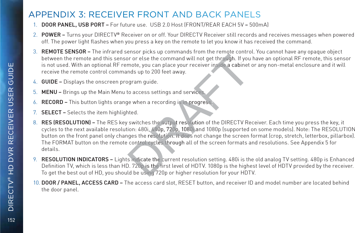 152DIRECTV® HD DVR RECEIVER USER GUIDE1. DOOR PANEL, USB PORT – For future use.  USB 2.0 Host (FRONT/REAR EACH 5V = 500mA)2. POWER – Turns your DIRECTV® Receiver on or off. Your DIRECTV Receiver still records and receives messages when powered off. The power light ﬂashes when you press a key on the remote to let you know it has received the command.3. REMOTE SENSOR – The infrared sensor picks up commands from the remote control. You cannot have any opaque object between the remote and this sensor or else the command will not get through. If you have an optional RF remote, this sensor is not used. With an optional RF remote, you can place your receiver inside a cabinet or any non-metal enclosure and it will receive the remote control commands up to 200 feet away.4. GUIDE – Displays the onscreen program guide.5. MENU – Brings up the Main Menu to access settings and services.6. RECORD – This button lights orange when a recording is in progress.7. SELECT – Selects the item highlighted.8. RES (RESOLUTION) – The RES key switches the output resolution of the DIRECTV Receiver. Each time you press the key, it cycles to the next available resolution: 480i, 480p, 720p, 1080i and 1080p (supported on some models). Note: The RESOLUTION button on the front panel only changes the resolution. It does not change the screen format (crop, stretch, letterbox, pillarbox). The FORMAT button on the remote control cycles through all of the screen formats and resolutions. See Appendix 5 for details.9. RESOLUTION INDICATORS – Lights indicate the current resolution setting. 480i is the old analog TV setting. 480p is Enhanced Deﬁnition TV, which is less than HD. 720p is the ﬁrst level of HDTV. 1080p is the highest level of HDTV provided by the receiver. To get the best out of HD, you should be using 720p or higher resolution for your HDTV.10. DOOR / PANEL, ACCESS CARD – The access card slot, RESET button, and receiver ID and model number are located behind the door panel.AAPPENDIXX 33: RREECEIVVERR FFRONNT ANND BBAACK PANNELSDRAFTototrough. rougnside a cabinnside aervices.ces.is in progress.s in progress.he output resolution ohe output resolu, 480p, 720p, 1080i an 480p, 720p, 1080i he resolution. It does esolution. It does ntrol cycles through ntrol cycles th indicate the cur indicate the c20p is the ﬁ20p is the ﬁsing sing 