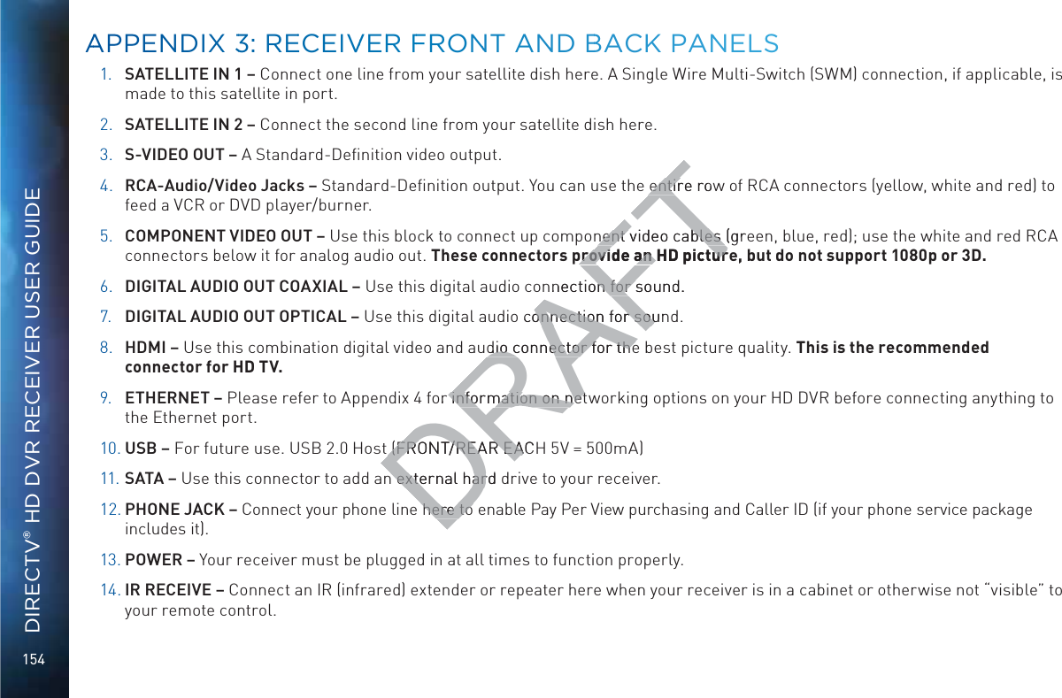 154DIRECTV® HD DVR RECEIVER USER GUIDE1. SATELLITE IN 1 – Connect one line from your satellite dish here. A Single Wire Multi-Switch (SWM) connection, if applicable, is made to this satellite in port.2. SATELLITE IN 2 – Connect the second line from your satellite dish here.3. S-VIDEO OUT – A Standard-Deﬁnition video output.4. RCA-Audio/Video Jacks – Standard-Deﬁnition output. You can use the entire row of RCA connectors (yellow, white and red) to feed a VCR or DVD player/burner. 5. COMPONENT VIDEO OUT – Use this block to connect up component video cables (green, blue, red); use the white and red RCA connectors below it for analog audio out. These connectors provide an HD picture, but do not support 1080p or 3D.6. DIGITAL AUDIO OUT COAXIAL – Use this digital audio connection for sound.7. DIGITAL AUDIO OUT OPTICAL – Use this digital audio connection for sound.8. HDMI – Use this combination digital video and audio connector for the best picture quality. This is the recommended connector for HD TV.9. ETHERNET – Please refer to Appendix 4 for information on networking options on your HD DVR before connecting anything to the Ethernet port.10. USB – For future use. USB 2.0 Host (FRONT/REAR EACH 5V = 500mA)11. SATA – Use this connector to add an external hard drive to your receiver.12. PHONE JACK – Connect your phone line here to enable Pay Per View purchasing and Caller ID (if your phone service package includes it).13. POWER – Your receiver must be plugged in at all times to function properly.14. IR RECEIVE – Connect an IR (infrared) extender or repeater here when your receiver is in a cabinet or otherwise not “visible” to your remote control. AAPPENDIXX 33: RREECEIVVERR FFRONNT ANND BBAACK PANNELSDRAFTentire rowentirnent video nent cables (greables provide an HD picturprovide an HD picturnnection for sound.on for so connection for sounonnection for soudio connector for thedio connector for theor information on netinformation on net(FRONT/REAR EAC(FRONT/REAR EAn external hard dn external harhere to here to 