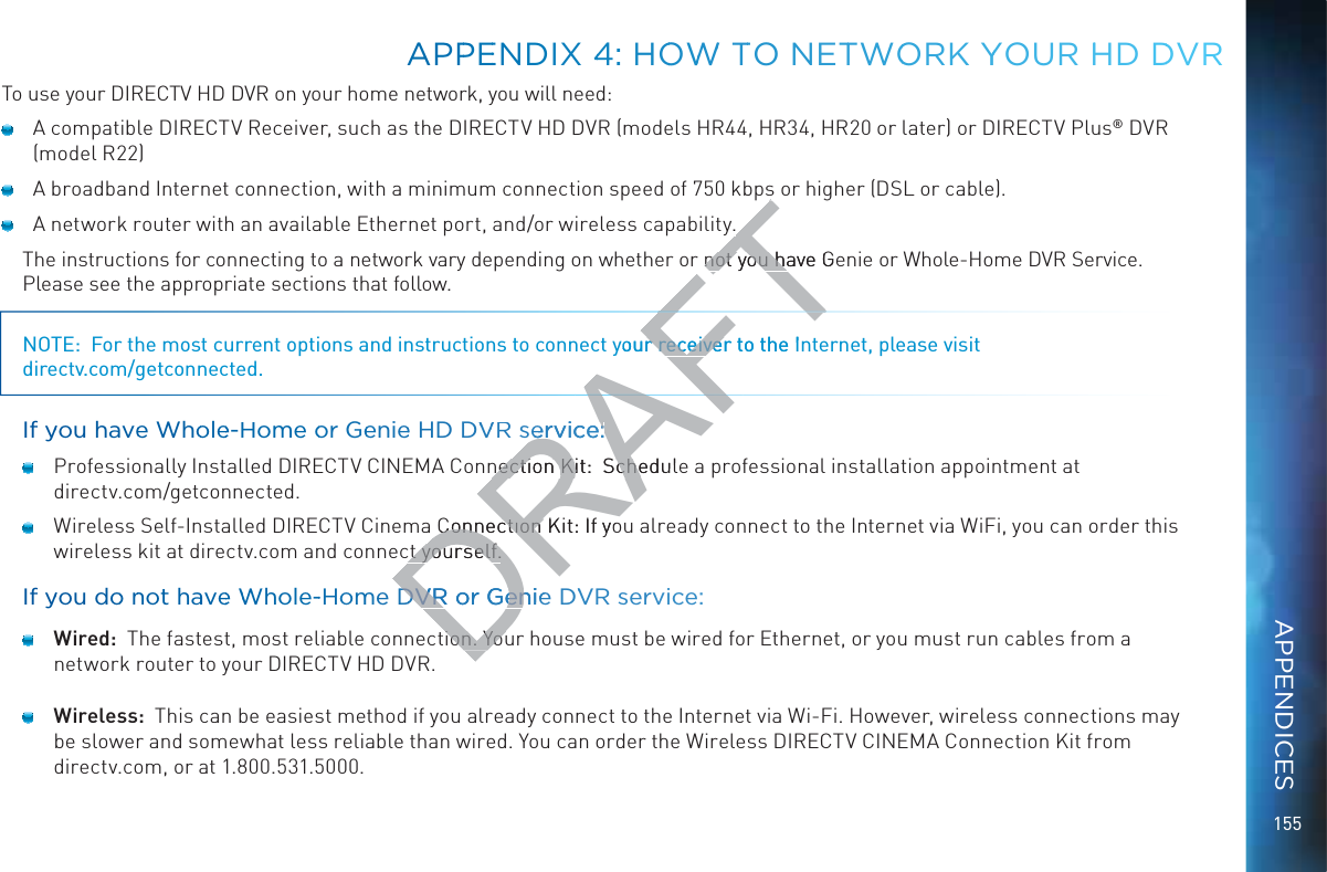 155To use your DIRECTV HD DVR on your home network, you will need:  A compatible DIRECTV Receiver, such as the DIRECTV HD DVR (models HR44, HR34, HR20 or later) or DIRECTV Plus® DVR  (model R22)  A broadband Internet connection, with a minimum connection speed of 750 kbps or higher (DSL or cable).  A network router with an available Ethernet port, and/or wireless capability.The instructions for connecting to a network vary depending on whether or not you have Genie or Whole-Home DVR Service.  Please see the appropriate sections that follow.NOTE:  For the most current options and instructions to connect your receiver to the Internet, please visit directv.com/getconnected.If yyou havee Whoolee-HHome oor Geeniee HD DVVVR servicce:  Professionally Installed DIRECTV CINEMA Connection Kit:  Schedule a professional installation appointment at  directv.com/getconnected.  Wireless Self-Installed DIRECTV Cinema Connection Kit: If you already connect to the Internet via WiFi, you can order this wireless kit at directv.com and connect yourself.If yyou doo nnot haavee WWhole--Homme DDVR or GGenie DVVR service: Wired:  The fastest, most reliable connection. Your house must be wired for Ethernet, or you must run cables from a network router to your DIRECTV HD DVR. Wireless:  This can be easiest method if you already connect to the Internet via Wi-Fi. However, wireless connections may be slower and somewhat less reliable than wired. You can order the Wireless DIRECTV CINEMA Connection Kit from  directv.com, or at 1.800.531.5000.APPPEENDIX 44: HOOWWW TTO NETTWOORK YYYOUR HHD DDVRAPPENDICESDRAFTnot you have Genot you hayour receiver to the Ir receiveervicce::nection Kit:  Schedulnection Kit:  Sche Connection Kit: If yoConnection ct yourself.ct yourself.DDVR or GGenieDVR or enion. Youion. You