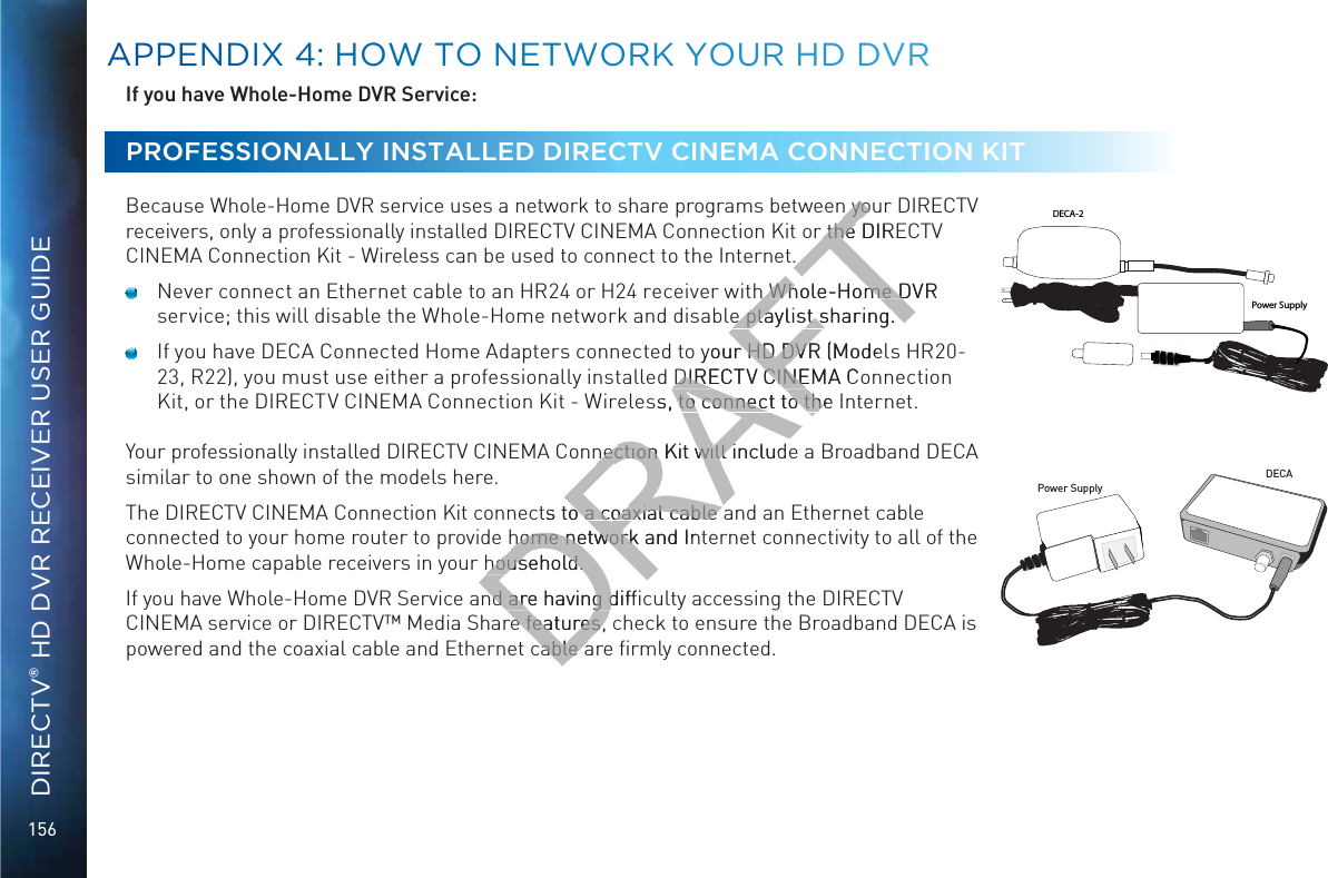 156DIRECTV® HD DVR RECEIVER USER GUIDEIf you have Whole-Home DVR Service: PROFESSIONALLY INSTALLED DIRECTV CINEMA CONNECTION KIT  Because Whole-Home DVR service uses a network to share programs between your DIRECTV receivers, only a professionally installed DIRECTV CINEMA Connection Kit or the DIRECTV CINEMA Connection Kit - Wireless can be used to connect to the Internet.  Never connect an Ethernet cable to an HR24 or H24 receiver with Whole-Home DVR service; this will disable the Whole-Home network and disable playlist sharing.  If you have DECA Connected Home Adapters connected to your HD DVR (Models HR20-23, R22), you must use either a professionally installed DIRECTV CINEMA Connection Kit, or the DIRECTV CINEMA Connection Kit - Wireless, to connect to the Internet.Your professionally installed DIRECTV CINEMA Connection Kit will include a Broadband DECA similar to one shown of the models here. The DIRECTV CINEMA Connection Kit connects to a coaxial cable and an Ethernet cable connected to your home router to provide home network and Internet connectivity to all of the Whole-Home capable receivers in your household. If you have Whole-Home DVR Service and are having difﬁculty accessing the DIRECTV CINEMA service or DIRECTV™ Media Share features, check to ensure the Broadband DECA is powered and the coaxial cable and Ethernet cable are ﬁrmly connected.Power SupplyDECAPower SupplyDECA-2AAPPENDIXX 44: HHOOW TTO NEETWOORK YYOOUURR HD DDVVRDRAFTn youn yothe DIREthe h h Whole-Home DVR Whole-Home De playlist sharing.e playlist sharing.your HD DVR (Modelr HD DVRDIRECTV CINEMA CoDIRECTV CINEss, to connect to the  to connect to thnection Kit will includnection Kit will ts to a coaxial cable o a coaxial cable home network and Inhome networkhousehold. household. nd are having difﬁnd are having de features, ce features, cable acable a