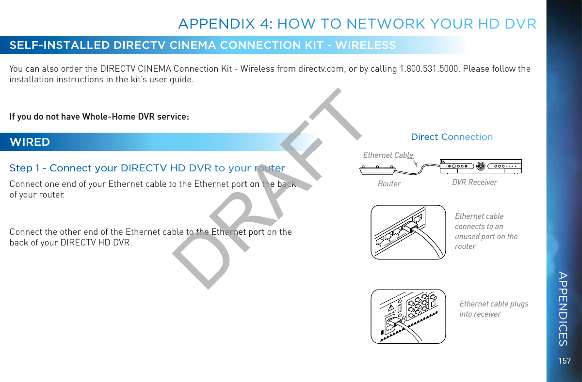 157SELF-INSTALLED DIRECTV CINEMA CONNECTION KIT - WIRELESS  You can also order the DIRECTV CINEMA Connection Kit - Wireless from directv.com, or by calling 1.800.531.5000. Please follow the installation instructions in the kit’s user guide.If you do not have Whole-Home DVR service:WIREDSteep 1 - CCoonnectt yyour DIREECTVV HDD DVR tto your rroutterConnect one end of your Ethernet cable to the Ethernet port on the back  of your router.   Connect the other end of the Ethernet cable to the Ethernet port on the  back of your DIRECTV HD DVR.Ethernet cable  connects to an unused port on the routerEthernet cable plugs into receiverDDirreecctt CCooonnnnneccctioonRouter DVR ReceiverEthernet CableAPPPEENDIX 44: HOOWWW TTO NETTWOORK YYYOUR HHD DDVRAPPENDICESDRAFTrroutterrouterort on the back the back o theo theEthernet port oEtherne