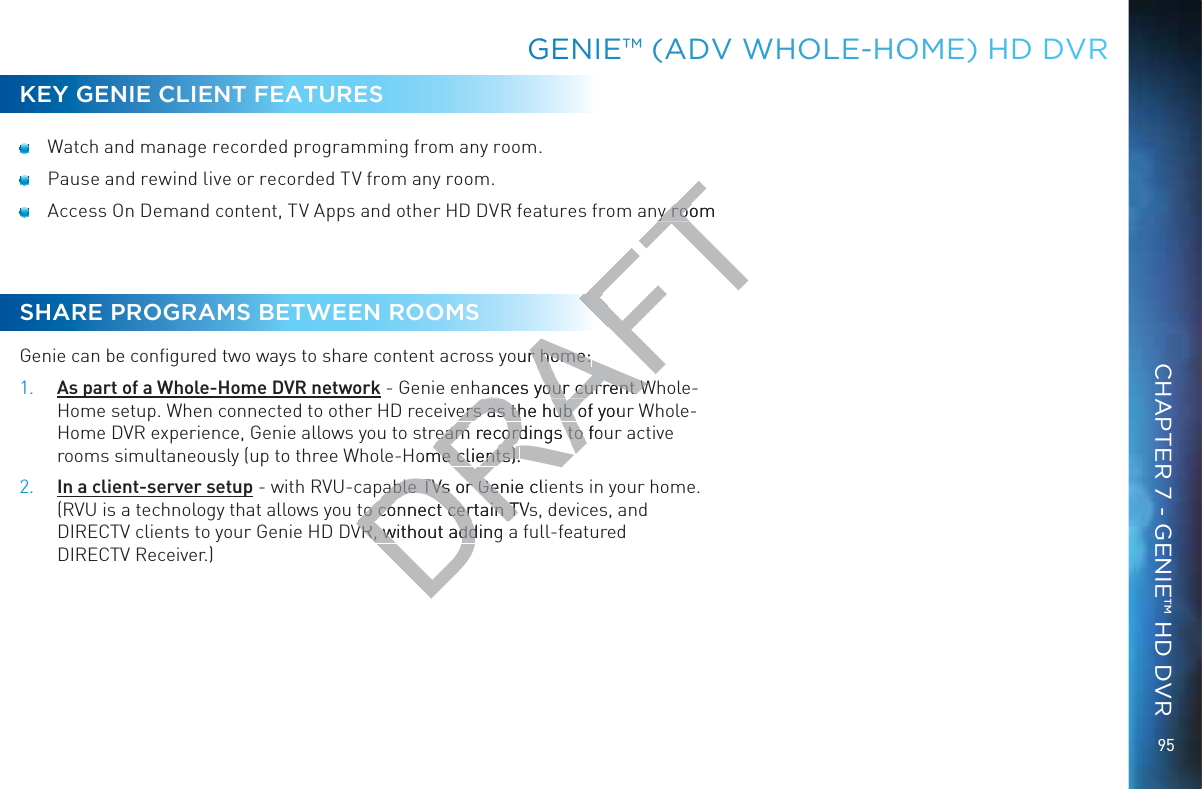 95KEY GENIE CLIENT FEATURES  Watch and manage recorded programming from any room.  Pause and rewind live or recorded TV from any room.  Access On Demand content, TV Apps and other HD DVR features from any roomSHARE PROGRAMS BETWEEN ROOMSGenie can be conﬁgured two ways to share content across your home: 1. As part of a Whole-Home DVR network - Genie enhances your current Whole-Home setup. When connected to other HD receivers as the hub of your Whole-Home DVR experience, Genie allows you to stream recordings to four active rooms simultaneously (up to three Whole-Home clients).2. In a client-server setup - with RVU-capable TVs or Genie clients in your home. (RVU is a technology that allows you to connect certain TVs, devices, and DIRECTV clients to your Genie HD DVR, without adding a full-featured  DIRECTV Receiver.)GGENIEE™™ (AADV WWHOOLE-HOOOME) HHD DDVRCHAPTER 7 - GENIE™ HD DVRDRAFTy roomy rooour home: r home: ances your current Wances your current Wers as the hub of youers as the hub oream recordings to foream recordings to Home clients).me clients).pable TVs or pable TVs or Genie clieGento connect certain TVto connect certain TVR, without adding VR, without add