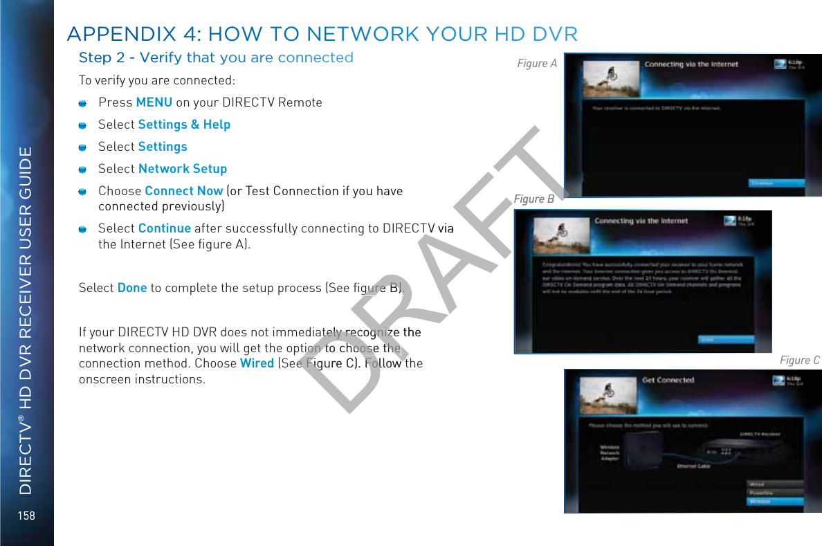 158DIRECTV® HD DVR RECEIVER USER GUIDESSteppp 2 - VVerify thhat yyou aarre cconnnnecteedTo verify you are connected: Press MENU on your DIRECTV Remote Select Settings &amp; Help Select Settings Select Network Setup Choose Connect Now (or Test Connection if you have connected previously) Select Continue after successfully connecting to DIRECTV via the Internet (See ﬁgure A).Select Done to complete the setup process (See ﬁgure B).If your DIRECTV HD DVR does not immediately recognize the network connection, you will get the option to choose the connection method. Choose Wired (See Figure C). Follow the onscreen instructions.Figure AFigure BFigure CAAPPENDIXX 44: HHOOW TTO NEETWOORK YYOOUURR HD DDVVRDRAFTTV via gure B).gure B).ately recognize the ately recognizeion to choose the ion to choose the e Figure C). Follow te Figure C). Follow tFigure B