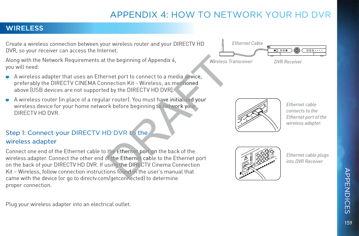 159WIRELESSCreate a wireless connection between your wireless router and your DIRECTV HD DVR, so your receiver can access the Internet.Along with the Network Requirements at the beginning of Appendix 4,  you will need:  A wireless adapter that uses an Ethernet port to connect to a media device, preferably the DIRECTV CINEMA Connection Kit - Wireless, as mentioned above [USB devices are not supported by the DIRECTV HD DVR].  A wireless router (in place of a regular router). You must have initialized your wireless device for your home network before beginning to network your DIRECTV HD DVR.Steep 1: Coonnnect yoouur DIRECTV HD DVR ttoo the  wirreless addapterrConnect one end of the Ethernet cable to the Ethernet port on the back of the wireless adapter. Connect the other end of the Ethernet cable to the Ethernet port on the back of your DIRECTV HD DVR. If using the DIRECTV Cinema Connection @^i·L^gZaZhh![daadlXdccZXi^dc^chigjXi^dch[djcY^ci]ZjhZg¼hbVcjVai]Vicame with the device (or go to directv.com/getconnected) to determine  proper connection.Plug your wireless adapter into an electrical outlet.Ethernet cable plugs into DVR ReceiverEthernet cable  connects to the Ethernet port of the wireless adapter.Ethernet CableWireless Transceiver DVR ReceiverAPPPEENDIX 44: HOOWWW TTO NETTWOORK YYYOUR HHD DDVRAPPENDICESDRAFTa device, a deventioned entionedR].ave initialized your ave initializedg to o network your network your R ttoo the to he he he Ethernet port on Ethernet port onof the Ethernet cabof the Ethernet cabng the DIRECTng the DIRECdjcY^cdjcY^cnnenneWire
