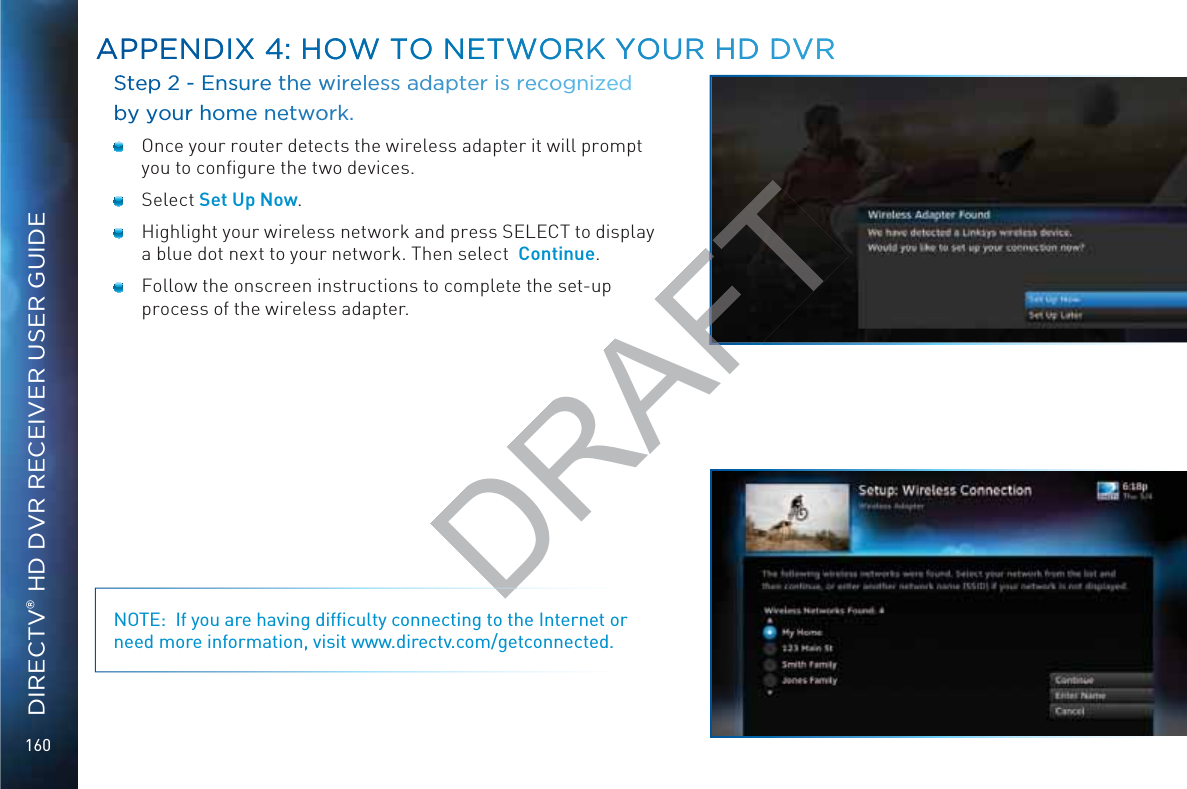 160DIRECTV® HD DVR RECEIVER USER GUIDESSteppp 2 -- EEnsuuree the wwwirelesss aaddaappter is reecoognizeeed bby yyourr hhome nneetwooork.  Once your router detects the wireless adapter it will prompt you to conﬁgure the two devices. Select Set Up Now.  Highlight your wireless network and press SELECT to display a blue dot next to your network. Then select  Continue.  Follow the onscreen instructions to complete the set-up process of the wireless adapter.NOTE:  If you are having difﬁculty connecting to the Internet or need more information, visit www.directv.com/getconnected.AAPPENDIXX 44: HHOOW TTO NEETWOORK YYOOUURR HD DDVVRAAPPENDIXX 44: HHOOW TTO NEETWOORK YYOOUURR HD DDVVRDRAFT