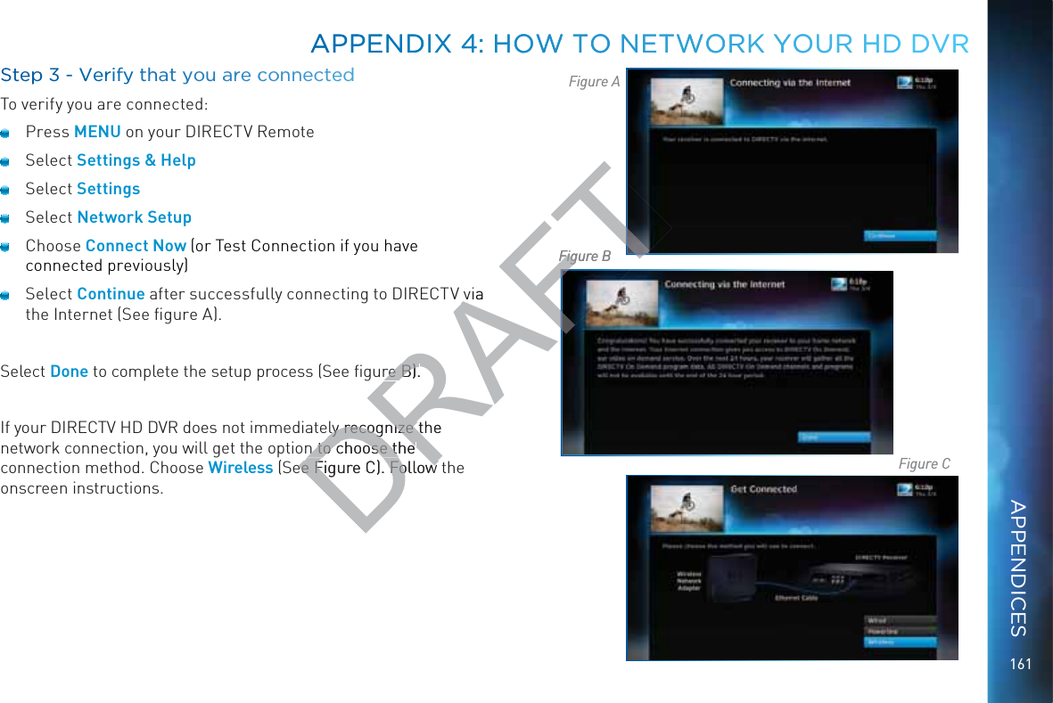 161SSteppp 3 - VVerify thhat yyou aarre ccoonnnnecteedTo verify you are connected:Press MENU on your DIRECTV Remote Select Settings &amp; Help Select Settings Select Network Setup Choose Connect Now (or Test Connection if you have connected previously) Select Continue after successfully connecting to DIRECTV via the Internet (See ﬁgure A).Select Done to complete the setup process (See ﬁgure B).If your DIRECTV HD DVR does not immediately recognize the network connection, you will get the option to choose the connection method. Choose Wireless (See Figure C). Follow the onscreen instructions.Figure AFigure BFigure CAPPPEENDIX 44: HOOWWW TTO NETTWOORK YYYOUR HHD DDVRAPPPEENDIX 44: HOOWWW TTO NETTWOORK YYYOUR HHD DDVRAPPENDICESDRAFTvia re B).re B).ely recognize the ly recognize tn to choose the n to choose the ee Figure C). Follow ee Figure C). Follow Figure BFig