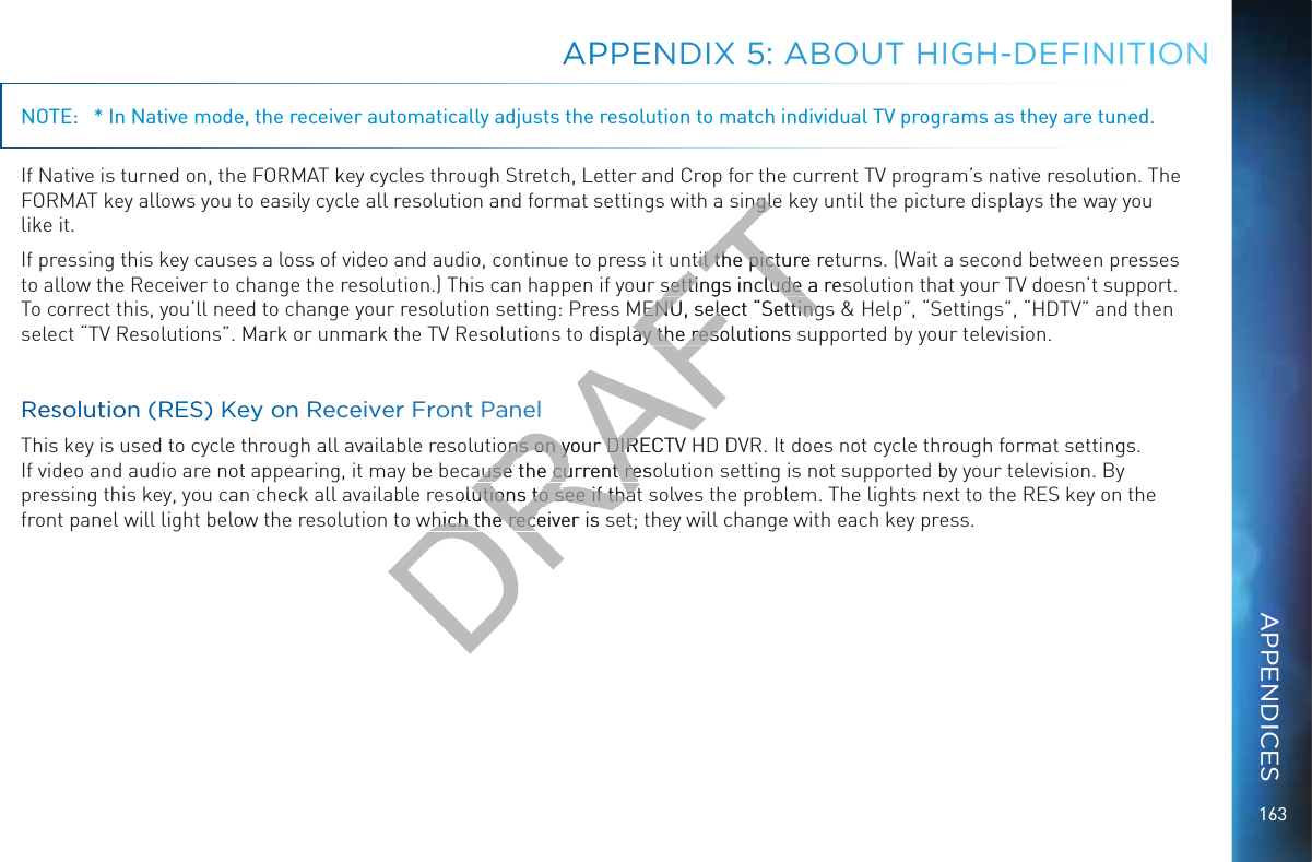 163NOTE:   * In Native mode, the receiver automatically adjusts the resolution to match individual TV programs as they are tuned.If Native is turned on, the FORMAT key cycles through Stretch, Letter and Crop for the current TV program’s native resolution. The FORMAT key allows you to easily cycle all resolution and format settings with a single key until the picture displays the way you like it. If pressing this key causes a loss of video and audio, continue to press it until the picture returns. (Wait a second between presses to allow the Receiver to change the resolution.) This can happen if your settings include a resolution that your TV doesn’t support. To correct this, you’ll need to change your resolution setting: Press MENU, select “Settings &amp; Help”, “Settings”, “HDTV” and then select “TV Resolutions”. Mark or unmark the TV Resolutions to display the resolutions supported by your television.Ressolutioonn (RESS) Key on RReceeiverr Frontt PanelThis key is used to cycle through all available resolutions on your DIRECTV HD DVR. It does not cycle through format settings. If video and audio are not appearing, it may be because the current resolution setting is not supported by your television. By pressing this key, you can check all available resolutions to see if that solves the problem. The lights next to the RES key on the front panel will light below the resolution to which the receiver is set; they will change with each key press. APPPENNDDIX 5: ABOOUTT HIGHHH-DEFINITIIONAPPENDICESDRAFTnglenglntil the picture retntil the pictsettings include a ressettings include MENU, select “SettingMENU, select “Settingsplay the resolutions say the resoons on your DIRECTV ons on your DIRause the current resoause the current resolutions to see if thatutions to see if thatwhich the receiver is swhich the rece