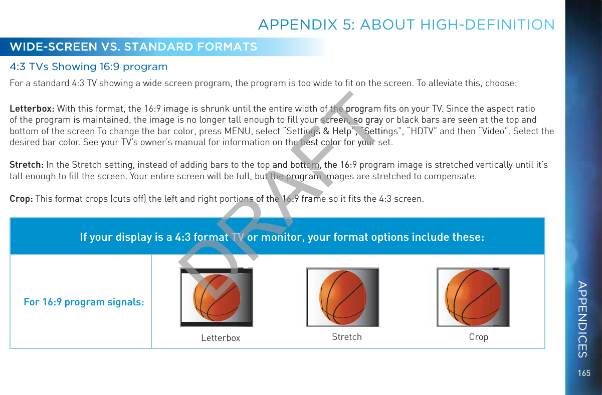 165WIDE-SCREEN VS. STANDARD FORMATS4:33 TVs SShhowingg 16::9 proggramFor a standard 4:3 TV showing a wide screen program, the program is too wide to ﬁt on the screen. To alleviate this, choose:Letterbox: With this format, the 16:9 image is shrunk until the entire width of the program ﬁts on your TV. Since the aspect ratio of the program is maintained, the image is no longer tall enough to ﬁll your screen, so gray or black bars are seen at the top and bottom of the screen To change the bar color, press MENU, select “Settings &amp; Help”, “Settings”, “HDTV” and then “Video”. Select the desired bar color. See your TV’s owner’s manual for information on the best color for your set.Stretch: In the Stretch setting, instead of adding bars to the top and bottom, the 16:9 program image is stretched vertically until it’s tall enough to ﬁll the screen. Your entire screen will be full, but the program images are stretched to compensate.Crop: This format crops (cuts off) the left and right portions of the 16:9 frame so it ﬁts the 4:3 screen.If your display is a 4:3 format TV or monitor, your format options include these:For 16:9 program signals:Letterbox Stretch CropAPPPENNDDIX 5: ABOOUTT HIGHHH-DEFINITIIONAPPENDICESRAFTf the prograf the pr screen, so gray r screen, soings &amp; ingsHelp”, “Settinp”, “Sehe best color for your he best color for yourp and bottom, the 16:9p and bottom,but the program imagt the program imtions of the 16:9 framtions of the 16:9 framDRADRRADRformat TV or monDDDD