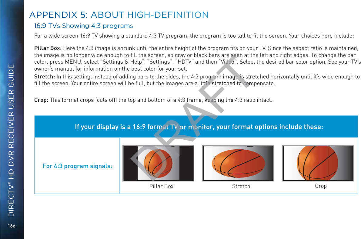 166DIRECTV® HD DVR RECEIVER USER GUIDE16:99 TVs Showinng 4:3 proggramsFor a wide screen 16:9 TV showing a standard 4:3 TV program, the program is too tall to ﬁt the screen. Your choices here include:Pillar Box: Here the 4:3 image is shrunk until the entire height of the program ﬁts on your TV. Since the aspect ratio is maintained, the image is no longer wide enough to ﬁll the screen, so gray or black bars are seen at the left and right edges. To change the bar color, press MENU, select “Settings &amp; Help”, “Settings”, “HDTV” and then “Video”. Select the desired bar color option. See your TV’s owner’s manual for information on the best color for your set.Stretch: In this setting, instead of adding bars to the sides, the 4:3 program image is stretched horizontally until it’s wide enough to ﬁll the screen. Your entire screen will be full, but the images are a little stretched to compensate.Crop: This format crops (cuts off) the top and bottom of a 4:3 frame, keeping the 4:3 ratio intact. If your display is a 16:9 format TV or monitor, your format options include these:For 4:3 program signals:Pillar Box Stretch CropAAPPENDIXX 55: AABBOUTT HHIGGH-DEEFINITTIOONNRAFTseeseVideo”. SeVideogram image is stretgram image is ttle stretched to comttle stretched to comframe, keeping the 4frame, keepiRADRRARAmat TV or monDRRDRDDDRDR