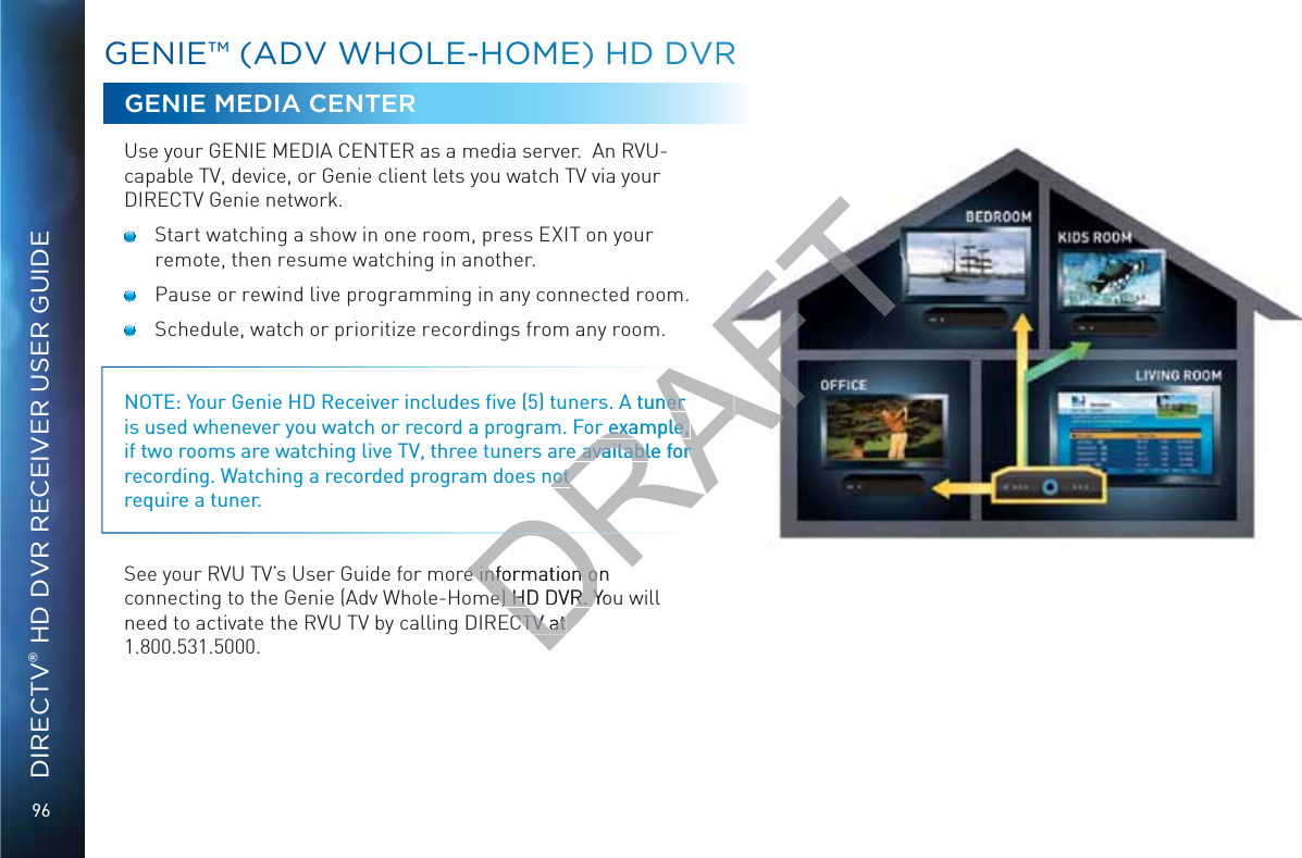 96DIRECTV® HD DVR RECEIVER USER GUIDEGGENIE™™ (AADDV WWWHOLLE--HOOME) HD DDVVRRGENIE MEDIA CENTERUse your GENIE MEDIA CENTER as a media server.  An RVU-capable TV, device, or Genie client lets you watch TV via your DIRECTV Genie network.  Start watching a show in one room, press EXIT on your remote, then resume watching in another.  Pause or rewind live programming in any connected room.  Schedule, watch or prioritize recordings from any room. NOTE: Your Genie HD Receiver includes ﬁve (5) tuners. A tuner is used whenever you watch or record a program. For example, if two rooms are watching live TV, three tuners are available for recording. Watching a recorded program does not  require a tuner. See your RVU TV’s User Guide for more information on connecting to the Genie (Adv Whole-Home) HD DVR. You will need to activate the RVU TV by calling DIRECTV at  1.800.531.5000.DRAFA tuner ner r example, r example, e available for e available for not not e information on e information ome) HD DVR. Yome) HD DVR. YCTV at CTV at AF