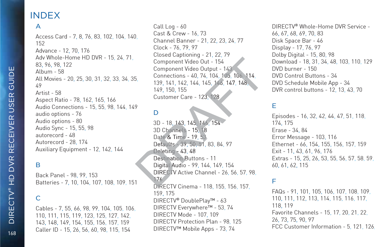 168DIRECTV® HD DVR RECEIVER USER GUIDEAAAccess Card - 7, 8,, 76, 83, 102, 104, 140, 152Advance - 12, 70, 176Adv Whole-Home HD DVR - 15, 24, 71, 83, 96, 98, 122Album - 58All Movies - 20, 25, 30, 31, 32, 33, 34, 35, 49Artist - 58Aspect Ratio - 78, 162, 165, 166Audio Connections - 15, 55, 98, 144, 149audio options - 76Audio options - 80Audio Sync - 15, 55, 98autorecord - 48Autorecord - 28, 174Auxiliary Equipment - 12, 142, 144BBack Panel - 98, 99, 153Batteries - 7, 10, 104, 107, 108, 109, 151CCables - 7, 55, 66, 98, 99, 104, 105, 106, 110, 111, 115, 119, 123, 125, 127, 142,, 143, 148, 149, 154, 155, 156, 157, 159Caller ID - 15, 26, 56, 60, 98, 115,, 154Call Log - 60Cast &amp; Crew - 16, 73Channel Banner - 21, 22,, 23,, 24, 77Clock - 76, 79, 97Closed Captioning - 21,, 22, 79Component Video Out - 154Component Video Output - 143Connections - 40, 74, 104, 105 106 114139, 141, 142, 144, 145, 146 147 148149, 150, 155Customer Care - 123 128D3D - 18, 143 145 146 1543D Channels - 15 18Date &amp; Time - 19 53Defaults - 39 50 51, 83, 84,  97Deleting - 43 48Destination Buttons - 11Digital Audio - 99, 144, 149, 154DIRECTV Active Channel - 26, 56, 57, 98, 176DIRECTV Cinema - 118, 155, 156, 157,, 159, 175DIRECTV® DoublePlay™ - 63DIRECTV Everywhere™ - 53, 74DIRECTV Mode - 107, 109DIRECTV Protection Plan - 98, 125DIRECTV™ Mobile Apps - 73, 74DIRECTV® Whole-Home DVR Service - 66, 67, 68, 69, 70, 83Disk Space Bar - 46Display - 17, 76, 97Dolby Digital - 15, 80, 98Download - 18,, 31, 34, 48, 103, 110, 129DVD burner - 150DVD Control Buttons - 34DVD Schedule Mobile App - 34DVR control buttons - 12, 13, 43, 70EEpisodes - 16, 32, 42, 44, 47, 51, 118, 174, 175Erase - 34, 84Error Message - 103, 116Ethernet - 66, 154,, 155,, 156,, 157,, 159Exit - 11, 43, 61, 96, 176Extras - 15, 25,, 26,, 53, 55, 56, 57,, 58, 59, 60, 61, 62, 115FFAQs - 91, 101, 105, 106, 107, 108, 109, 110, 111, 112, 113, 114, 115, 116, 117,, 118, 119Favorite Channels - 15, 17, 20, 21, 22, 26, 73, 75, 90, 97FCC Customer Information - 5, 121, 126, INDDEXDRAFT434310505, 10606,,1141, 146146, 147, 1488,, 1233, 128128,14314,, 1455, , 146146, 15454hannels - hannels 15, 1818ate &amp; Time - ate &amp; Time 19, 5353Defaults - faults - 3939, 5050, ,5151Deleting - Deleting - 43, 48Destination Buestination BDigital Audial AudiDIRECTVECT176176DIRDIR