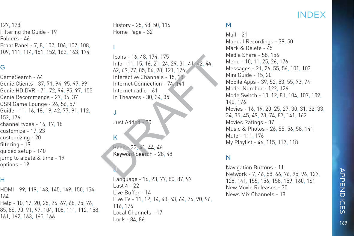 169127, 128Filtering the Guide - 19Folders - 46Front Panel - 7, 8, 102, 106, 107, 108, 109, 111, 114, 151, 152, 162, 163, 174GGameSearch - 64Genie Clients - 37, 71, 94, 95, 97,, 99Genie HD DVR - 71, 72, 94, 95, 97, 155Genie Recommends - 27, 36, 37GSN Game Lounge - 26,, 56, 57Guide - 11, 16, 18, 19, 42, 77,, 91, 112, 152, 176channel types - 16, 17, 18customize - 17,, 23customizing - 20ﬁltering - 19guided setup - 140jump to a date &amp; time - 19options - 19HHDMI - 99, 119,, 143, 145,, 149, 150,, 154, 164Help - 10, 17, 20, 25, 26, 67, 68, 75, 76, 85, 86, 90, 91, 97, 104,, 108, 111,, 112, 158, 161, 162, 163, 165, 166History - 25, 48, 50, 116Home Page - 32IIcons - 16, 48, 174,, 175Info - 11, 15, 16, 21, 24, 29, 31, 41 42 4462, 69, 77, 85, 86, 98, 121, 176Interactive Channels - 15, 18Internet Connection - 74 141Internet radio - 61In Theaters - 30, 34 35JJust Added - 30KKeep - 33 41 44, 46Keyword Search - 28, 48LLanguage - 16,, 23,, 77, 80, 87, 97Last 4 - 22Live Buffer - 14Live TV - 11, 12, 14, 43, 63, 64, 76, 90, 96, 116, 176Local Channels - 17Lock - 84, 86MMMail - 21Manual Recordings - 39, 50Mark &amp; Delete - 45Media Share - 58, 156Menu - 10, 11, 25, 26, 176Messages - 21, 26, 55, 56, 101, 103Mini Guide - 15, 20Mobile Apps - 39, 52, 53, 55,, 73, 74Model Number - 122, 126Mode Switch - 10, 12, 81,, 104, 107,, 109, 140, 176Movies - 16, 19, 20, 25, 27, 30, 31, 32,  33, 34, 35, 45, 49, 73, 74, 87,, 141, 162Movies Ratings - 87Music &amp; Photos - 26, 55, 56, 58, 141Mute - 111, 176My Playlist - 46, 115, 117, 118NNavigation Buttons - 11Network - 7,, 46, 58, 66, 76, 95, 96, 127, 128, 141, 155, 156, 158, 159, 160, 161New Movie Releases - 30News Mix Channels - 18INDDEXAPPENDICESDRAFT11, , 4242, 44, 6181844, , 141144, 35ded - ded - 3030KKeep - Keep - 333, 4141, ,444Keyword Searchord SearcLLngng