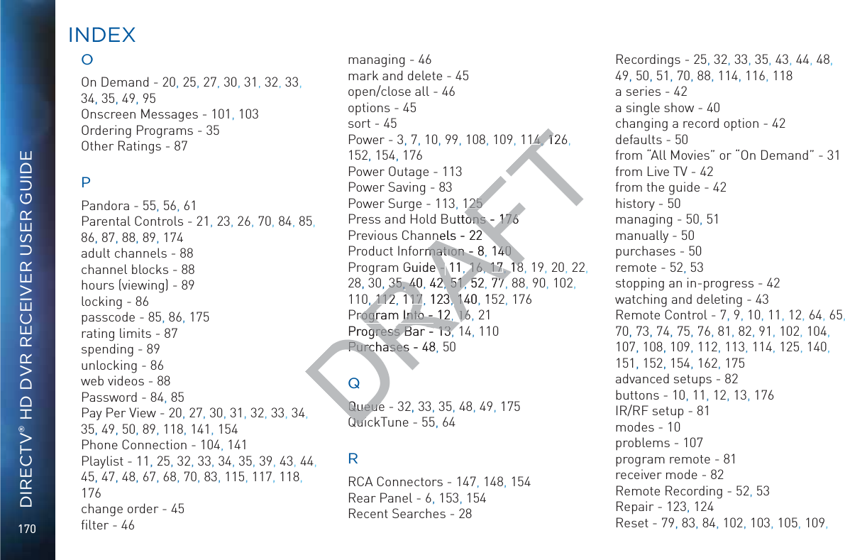 170DIRECTV® HD DVR RECEIVER USER GUIDEOOOn Demand - 20, 25, 27, 30, 31, 32, 33, 34, 35, 49, 95Onscreen Messages - 101, 103Ordering Programs - 35Other Ratings - 87PPandora - 55, 56, 61Parental Controls - 21, 23, 26, 70, 84,, 85, 86, 87, 88, 89, 174adult channels - 88channel blocks - 88hours (viewing) - 89locking - 86passcode - 85, 86, 175rating limits - 87spending - 89unlocking - 86web videos - 88Password - 84, 85Pay Per View - 20, 27, 30, 31,, 32, 33, 34, 35, 49, 50, 89, 118, 141, 154Phone Connection - 104, 141Playlist - 11,, 25, 32,  33, 34, 35, 39, 43, 44, 45, 47, 48, 67, 68, 70, 83,, 115, 117, 118, 176change order - 45ﬁlter - 46managing - 46mark and delete - 45open/close all - 46options - 45sort - 45Power - 3, 7, 10,, 99, 108, 109, 114 126, 152, 154, 176Power Outage - 113Power Saving - 83Power Surge - 113, 125Press and Hold Buttons - 176Previous Channels - 22Product Information - 8 140Program Guide - 11 16 17 18, 19, 20, 22, 28, 30, 35 40 42 51 52 77, 88, 90, 102, 110, 112 117 123 140, 152, 176Program Info - 12 16, 21Progress Bar - 13, 14, 110Purchases - 48,, 50Queue - 32,, 33, 35, 48, 49, 175QuickTune - 55,, 64RRCA Connectors - 147, 148, 154Rear Panel - 6, 153, 154Recent Searches - 28Recordings - 25, 32, 33, 35, 43, 44, 48,, 49, 50, 51, 70, 88, 114,, 116, 118a series - 42a single show - 40changing a record option - 42defaults - 50from “All Movies” or “On Demand” - 31from Live TV - 42from the guide - 42history - 50managing - 50,, 51manually - 50purchases - 50remote - 52, 53stopping an in-progress - 42watching and deleting - 43Remote Control - 7,, 9, 10, 11, 12, 64, 65, 70, 73, 74, 75, 76, 81, 82,, 91, 102, 104,, 107, 108, 109, 112, 113, 114, 125, 140,, 151, 152, 154, 162, 175advanced setups - 82buttons - 10, 11, 12,, 13,, 176IR/RF setup - 81modes - 10problems - 107program remote - 81receiver mode - 82Remote Recording - 52, 53Repair - 123, 124Reset - 79, 83, 84, 102, 103, 105, 109, INDDEXDRAFT44,, ,, 12612525uttons - ons 176176nels - n22rmation - mation - 8, 14040Guide - e - 11, 1616, , 1717, , 1883535, , 404, 422,  5151,, 525, 777,,112112, 11717, 1233,  1401,1Program Info - rogram Info - 1212, ,1616Progress Bar - gress Bar - 1313Purchases - Purchases48QQueueQueueQuiQui