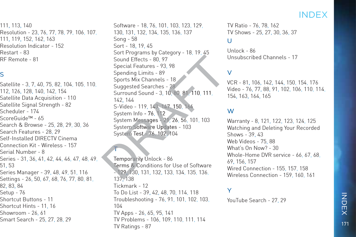 171111, 113, 140Resolution - 23, 76, 77, 78, 79, 106, 107, 111, 119, 152, 162, 163Resolution Indicator - 152Restart - 83RF Remote - 81SSatellite - 3, 7, 40, 75, 82, 104, 105, 110, 112, 126, 128, 140, 142, 154Satellite Data Acquisition - 110Satellite Signal Strength - 82Scheduler - 174ScoreGuide™ - 65Search &amp; Browse - 25, 28, 29, 30, 36Search Features - 28, 29Self-Installed DIRECTV Cinema Connection Kit - Wireless - 157Serial Number - 8Series - 31, 36,, 41,, 42, 44, 46, 47,, 48, 49, 51, 53Series Manager - 39, 48, 49, 51, 116Settings - 26, 50, 67, 68, 76, 77, 80, 81, 82, 83, 84Setup - 76Shortcut Buttons - 11Shortcut Hints - 11, 16Showroom - 26, 61Smart Search - 25, 27, 28, 29Software - 18, 76, 101, 103, 123, 129, 130, 131, 132, 134, 135, 136, 137Song - 58Sort - 18,, 19, 45Sort Programs by Category - 18, 19, 45Sound Effects - 80, 97Special Features - 93,, 98Spending Limits - 89Sports Mix Channels - 18Suggested Searches - 28Surround Sound - 3, 10 80 81 110 111, 142, 144S-Video - 119, 143 147 150 164System Info - 76 112System Messages - 21 26 56, 101, 103System Software Updates - 103System Test - 76 102, 104Temporarily Unlock - 86Terms &amp; Conditions for Use of Software - 129 130, 131,, 132,, 133, 134, 135, 136, 137, 138Tickmark - 12To Do List - 39,, 42,, 48, 70, 114, 118Troubleshooting - 76, 91, 101, 102, 103, 104TV Apps - 26, 65, 95, 141TV Problems - 106, 109, 110, 111, 114TV Ratings - 87TV Ratio - 76, 78, 162TV Shows - 25, 27, 30,, 36, 37UUnlock - 86Unsubscribed Channels - 17VVCR - 81,, 106, 142,, 144,, 150, 154, 176Video - 76, 77, 88, 91, 102, 106, 110, 114, 154, 163, 164, 165WWWWarranty - 8, 121, 122, 123, 124, 125Watching and Deleting Your Recorded Shows - 39, 43Web Videos - 75, 88What’s On Now? - 30Whole-Home DVR service - 66, 67,, 68, 69, 156, 157Wired Connection - 155, 157, 158Wireless Connection - 159, 160, 161YYouTube Search - 27, 29INDDEXINDEXDRAFT442828, 100, 8080, ,8181, 1101, 11114343, ,147147,, , 150, 164164o - 76, 11211Messages - Messages - 2121, 26, 566m Software Updates -m Software Updastem Test - em Test - 7676, , 102102, , 101TTTemporarily Urarily UTerms &amp; CoTerms &amp; C129129, , 13137711