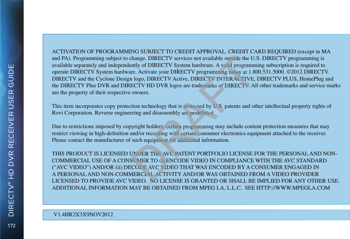 172DIRECTV® HD DVR RECEIVER USER GUIDEV1.4HR2X3X9NOV2012ACTIVATION OF PROGRAMMING SUBJECT TO CREDIT APPROVAL. CREDIT CARD REQUIRED (except in MA and PA). Programming subject to change. DIRECTV services not available outside the U.S. DIRECTV programming is available separately and independently of DIRECTV System hardware. A valid programming subscription is required to operate DIRECTV System hardware. Activate your DIRECTV programming today at 1.800.531.5000. ©2012 DIRECTV. DIRECTV and the Cyclone Design logo, DIRECTV Active, DIRECTV INTERACTIVE, DIRECTV PLUS, HomePlug and the DIRECTV Plus DVR and DIRECTV HD DVR logos are trademarks of DIRECTV. All other trademarks and service marks are the property of their respective owners.This item incorporates copy protection technology that is protected by U.S. patents and other intellectual property rights of Rovi Corporation. Reverse engineering and disassembly are prohibited.Due to restrictions imposed by copyright holders, certain programming may include content protection measures that may Please contact the manufacturer of such equipment for additional information.THIS PRODUCT IS LICENSED UNDER THE AVC PATENT PORTFOLIO LICENSE FOR THE PERSONAL AND NON-COMMERCIAL USE OF A CONSUMER TO (i) ENCODE VIDEO IN COMPLIANCE WITH THE AVC STANDARD !&quot;#$%&amp;!#&apos;%!&quot;#!&quot;!&quot;#*+*/6&quot;&amp;#!&quot;!7:#&amp;6;&lt;&quot;&apos;&quot;&amp;==&quot;!&amp;&gt;&quot;&apos;6#&amp;?&amp;!&amp;#&amp;#&lt;&lt;&quot;&apos;?**:&amp;!#&apos;/6#7*&amp;&quot;!@&apos;#&lt;!&quot;#&gt;&apos;#!&quot;&apos;?&quot;&amp;6&quot;!*#&gt;&apos;#!&quot;!&quot;#&amp;#?&quot;&amp;6&quot;6=&apos;&amp;*&quot;!#&apos;6+??7&quot;&lt;&gt;?&quot;!@#&apos;&amp;:#*+&quot;&apos;;6&quot;!!*#&amp;?&amp;@#&apos;&lt;*#&amp;&lt;:7&quot;#7*&amp;&quot;!@&apos;#&lt;&lt;&gt;&quot;=?K??6&quot;&quot;+**&gt;Y///&lt;&gt;&quot;=?#&lt;DRAFTutsidvalid mming todayCTV INTERACTIVdemarks of DIRECTV.protected by U.S.re prohibited.rs, certain programment for additionaUNDER THE AVC PASUMER TO (i) E#!&quot;?&amp;#