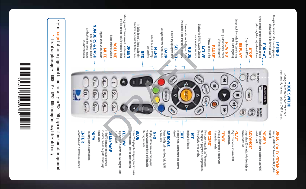 MODE SWITCHChanges remote to control other equipment, for example a DVD Player.DIRECTV &amp; TV POWER ON Turns your DIRECTV® Receiver and TV, together, on or off.POWER  Turns on /off whichever equipment the MODE switch is set to.ADVANCE* Jumps ahead 30 seconds. Hold down to jump forward to the end.PLAY* Play current video; press and hold  for slow motion.FFWD* Press up to four times to fast forward  at increasing speeds.RECORD* Press once to record a live TV program or  the program highlighted in the Program Guide. Press twice to record a series.LIST Displays the Playlist.EXIT Exits any menu and returns to last channel viewed.ARROWS Moves the highlight (up, down, left, right)  within a menu.INFO Displays information about the program  you are watching or that is highlighted in  the Program Guide.BLUE In live TV, displays the Mini guide; Function varies on other screens - look for onscreen hints.YELLOW Displays various options while viewing the Guide or the Playlist.CHAN/PAGE In live TV, changes channel up or down;  in a menu, such as the guide, scrolls page  up and down.PREV Tunes to previous channel viewed.ENTER Activates channel number entries quickly.Keys in orange text can be programmed to function with your VCR, DVD player or other stand alone equipment. * These descriptions apply to DIRECTV HD DVRs. Other equipment may behave differently.TV INPUT Changes the “source” - the piece of equipment whose signal is displayed on your TV.FORMAT Cycles through screen formats (crop, stretch, pillar box, letter box) and resolutions.STOP*Stops Recorded VideoREPLAY*Jumps back 6 seconds. Hold down to jump  back to the beginning.REWIND* Press up to four times to rewind  at increasing speed.PAUSE*Pauses current video.ACTIVE Displays the DIRECTV Active Channel -local weather and more!GUIDE Press once to see the Program Guide.  Press twice to see programs by category.SELECT Selects any highlighted item.BACK  Takes you back one menu screen.MENU Display a menu of settings  and services.RED In Guide, jumps 12 hours back; other  functions vary - look for hint onscreen.GREEN In Guide, jumps 12 hours forward; Function varies on other screens - look for onscreens  hints.VOLUME Raises or lowers volume.MUTE Toggles sound volume on/off.NUMBERS &amp; DASH Tune to a channel directly;  also input numbers when needed  in onscreen menus.on othLLOWays variouthe PlayCHEe Program Guide. ms by categoryLECTem.