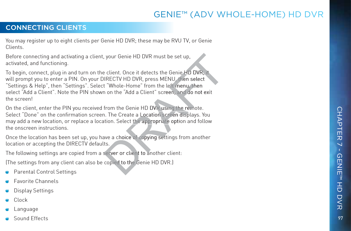 97GGENIEE™™ (AADV WWHOOLE-HOOOME) HHD DDVRCONNECTING CLIENTSYou may register up to eight clients per Genie HD DVR; these may be RVU TV, or Genie Clients.Before connecting and activating a client, your Genie HD DVR must be set up, activated, and functioning.To begin, connect, plug in and turn on the client. Once it detects the Genie HD DVR, it will prompt you to enter a PIN. On your DIRECTV HD DVR, press MENU, then select “Settings &amp; Help”, then “Settings”. Select “Whole-Home” from the left menu, then select “Add a Client”. Note the PIN shown on the “Add a Client” screen, and do not exit the screen!On the client, enter the PIN you received from the Genie HD DVR using the remote. Select “Done” on the conﬁrmation screen. The Create a Location screen displays. You may add a new location, or replace a location. Select the appropriate option and follow the onscreen instructions.Once the location has been set up, you have a choice of copying settings from another location or accepting the DIRECTV defaults.The following settings are copied from a server or client to another client:(The settings from any client can also be copied to the Genie HD DVR.)  Parental Control Settings Favorite Channels Display Settings Clock Language Sound EffectsCHAPTER 7 - GENIE™ HD DVRDRAFTe HD DVR, it e HD DVR, it U, then select U, theeft menu, then eft menu, thcreen, and do not exitn, and doD DVR using the remVR using the remLocation screen dispLocation screen dispthe appropriate optiothe appropriatechoice of copying sethoice of copying setserver or client to aserver or client to apied to the Gepied to the G