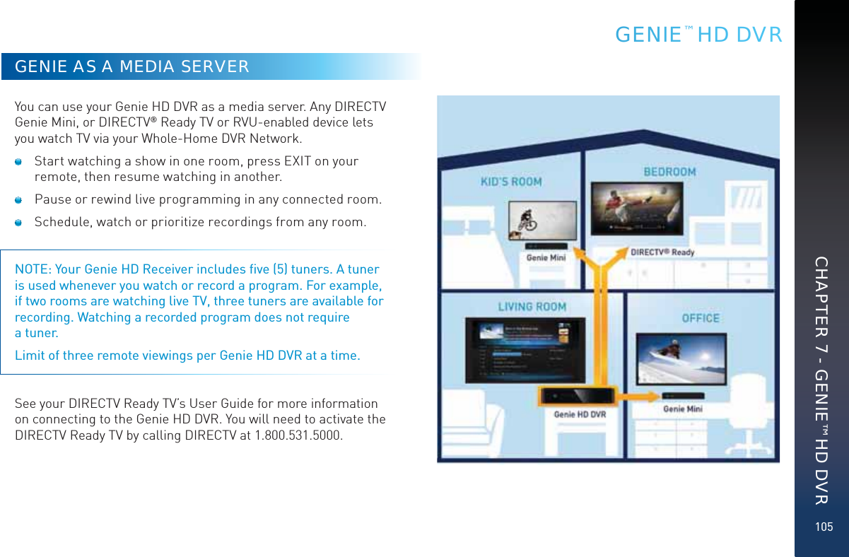 105GENIE AS A MEDIA SERVERYou can use your Genie HD DVR as a media server. Any DIRECTV Genie Mini, or DIRECTV® Ready TV or RVU-enabled device lets you watch TV via your Whole-Home DVR Network.   Start watching a show in one room, press EXIT on your remote, then resume watching in another.  Pause or rewind live programming in any connected room.  Schedule, watch or prioritize recordings from any room. NOTE: Your Genie HD Receiver includes ﬁve (5) tuners. A tuner is used whenever you watch or record a program. For example, if two rooms are watching live TV, three tuners are available for recording. Watching a recorded program does not require  a tuner.Limit of three remote viewings per Genie HD DVR at a time. See your DIRECTV Ready TV’s User Guide for more information on connecting to the Genie HD DVR. You will need to activate the DIRECTV Ready TV by calling DIRECTV at 1.800.531.5000.GENNNIE™ HD DVRCHAPTER 7 - GENIE™ HD DVR