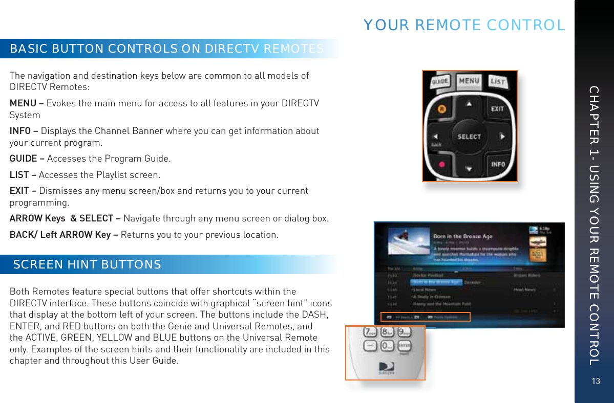 13CHAPTER 1 - USING YOUR REMOTE CONTROLBASIC BUTTON CONTROLS ON DIRECTV REMOTESThe navigation and destination keys below are common to all models of DIRECTV Remotes: MENU – Evokes the main menu for access to all features in your DIRECTV SystemINFO – Displays the Channel Banner where you can get information about your current program.GUIDE – Accesses the Program Guide. LIST – Accesses the Playlist screen.EXIT – Dismisses any menu screen/box and returns you to your current programming. ARROW Keys  &amp; SELECT – Navigate through any menu screen or dialog box. BACK/ Left ARROW Key – Returns you to your previous location.  SCREEN HINT BUTTONSBoth Remotes feature special buttons that offer shortcuts within the DIRECTV interface. These buttons coincide with graphical “screen hint” icons that display at the bottom left of your screen. The buttons include the DASH, ENTER, and RED buttons on both the Genie and Universal Remotes, and the ACTIVE, GREEN, YELLOW and BLUE buttons on the Universal Remote only. Examples of the screen hints and their functionality are included in this chapter and throughout this User Guide.YYYOOUR REEMMOOOTTEE CONTROL
