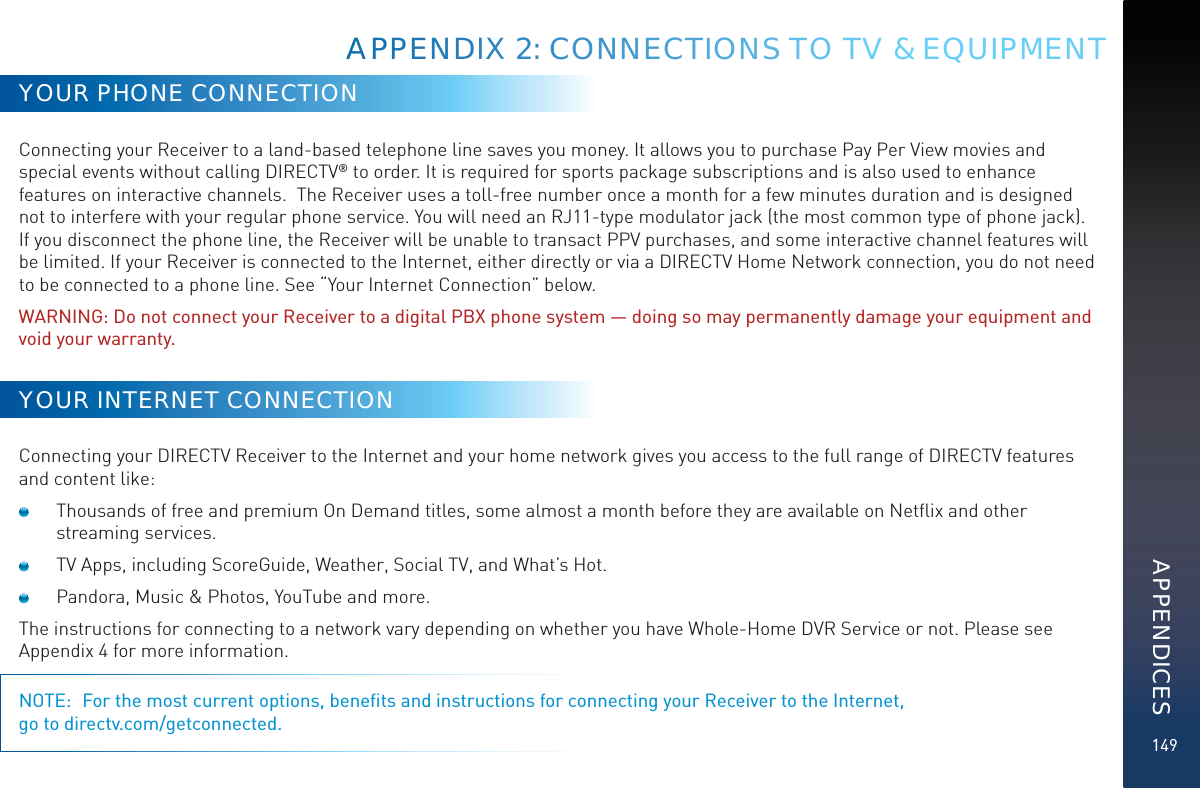 149AAAPPPENNDIIXX 2: CCOONNNECTIOONNSS TOO TV &amp; EQUIPMENTYOUR PHONE CONNECTIONConnecting your Receiver to a land-based telephone line saves you money. It allows you to purchase Pay Per View movies and special events without calling DIRECTV® to order. It is required for sports package subscriptions and is also used to enhance features on interactive channels.  The Receiver uses a toll-free number once a month for a few minutes duration and is designed not to interfere with your regular phone service. You will need an RJ11-type modulator jack (the most common type of phone jack). If you disconnect the phone line, the Receiver will be unable to transact PPV purchases, and some interactive channel features will be limited. If your Receiver is connected to the Internet, either directly or via a DIRECTV Home Network connection, you do not need to be connected to a phone line. See “Your Internet Connection” below.WARNING: Do not connect your Receiver to a digital PBX phone system — doing so may permanently damage your equipment and void your warranty.YOUR INTERNET CONNECTIONConnecting your DIRECTV Receiver to the Internet and your home network gives you access to the full range of DIRECTV features and content like:  Thousands of free and premium On Demand titles, some almost a month before they are available on Netﬂix and other streaming services.  TV Apps, including ScoreGuide, Weather, Social TV, and What’s Hot.  Pandora, Music &amp; Photos, YouTube and more.The instructions for connecting to a network vary depending on whether you have Whole-Home DVR Service or not. Please see Appendix 4 for more information.NOTE:  For the most current options, beneﬁts and instructions for connecting your Receiver to the Internet,  go to directv.com/getconnected.APPENDICES