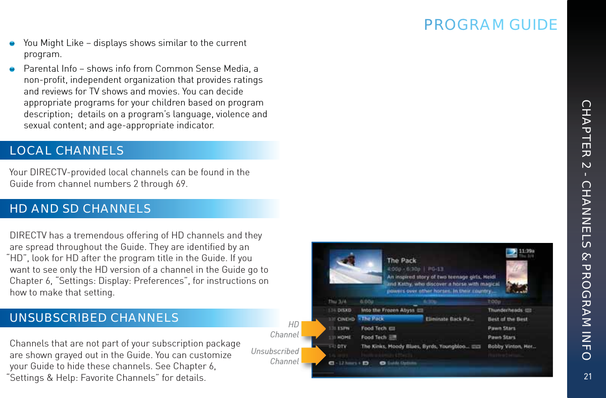 21CHAPTER 2 - CHANNELS &amp; PROGRAM INFOPRROOGGRAM GUIDE  You Might Like – displays shows similar to the current program.   Parental Info – shows info from Common Sense Media, a non-proﬁt, independent organization that provides ratings and reviews for TV shows and movies. You can decide appropriate programs for your children based on program description;  details on a program’s language, violence and sexual content; and age-appropriate indicator.LOCAL CHANNELSYour DIRECTV-provided local channels can be found in the Guide from channel numbers 2 through 69. HD AND SD CHANNELSDIRECTV has a tremendous offering of HD channels and they are spread throughout the Guide. They are identiﬁed by an “HD”, look for HD after the program title in the Guide. If you want to see only the HD version of a channel in the Guide go to Chapter 6, “Settings: Display: Preferences”, for instructions on how to make that setting.UNSUBSCRIBED CHANNELS  Channels that are not part of your subscription package  are shown grayed out in the Guide. You can customize  your Guide to hide these channels. See Chapter 6,  “Settings &amp; Help: Favorite Channels” for details.Unsubscribed ChannelHDChannel