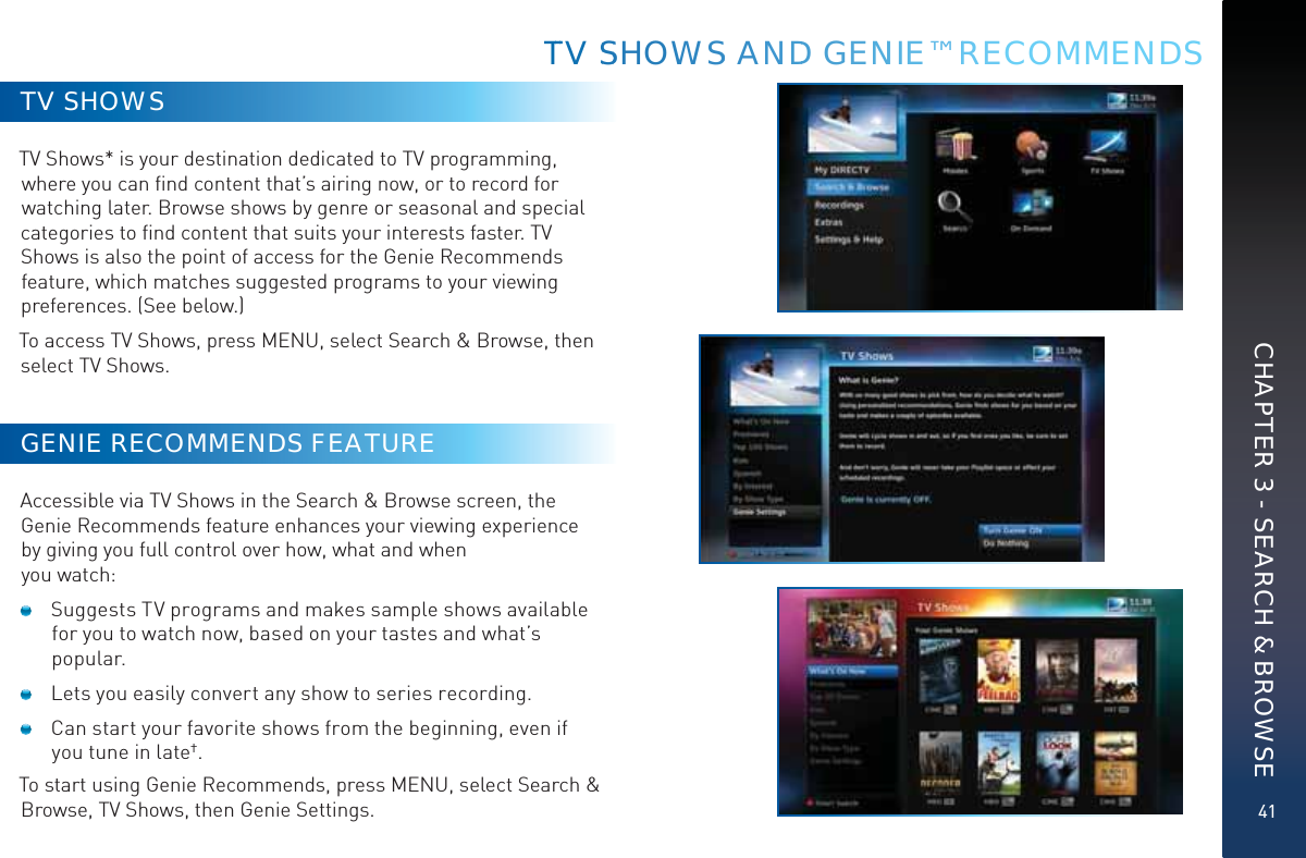 41TV SHOWSTV Shows* is your destination dedicated to TV programming, where you can ﬁnd content that’s airing now, or to record for watching later. Browse shows by genre or seasonal and special categories to ﬁnd content that suits your interests faster. TV Shows is also the point of access for the Genie Recommends feature, which matches suggested programs to your viewing preferences. (See below.)To access TV Shows, press MENU, select Search &amp; Browse, then select TV Shows.GENIE RECOMMENDS FEATUREAccessible via TV Shows in the Search &amp; Browse screen, the Genie Recommends feature enhances your viewing experience by giving you full control over how, what and when you watch:   Suggests TV programs and makes sample shows available for you to watch now, based on your tastes and what’s popular.  Lets you easily convert any show to series recording.  Can start your favorite shows from the beginning, even if you tune in late†.To start using Genie Recommends, press MENU, select Search &amp; Browse, TV Shows, then Genie Settings.TTTV SSSHHOWWSS ANDD GENNIEE™ RRECOMMENDSCHAPTER 3 - SEARCH &amp; BROWSE