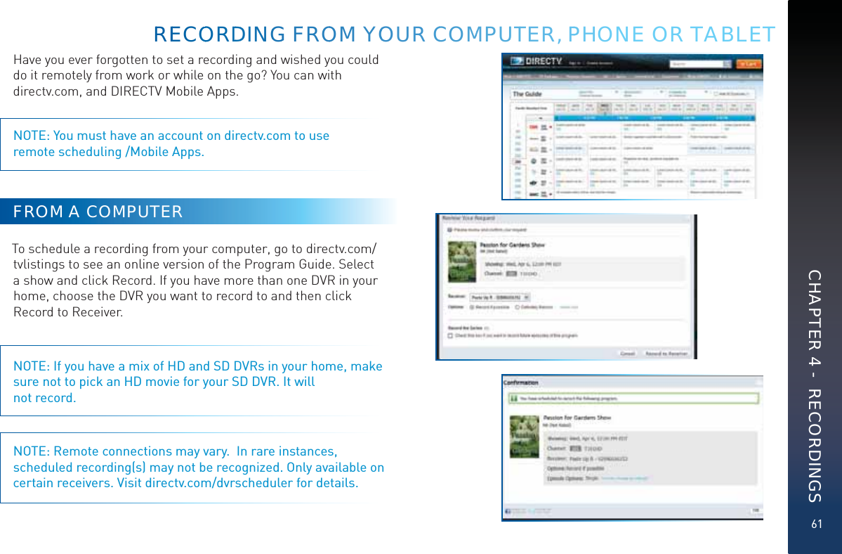 61Have you ever forgotten to set a recording and wished you could do it remotely from work or while on the go? You can with  directv.com, and DIRECTV Mobile Apps.NOTE: You must have an account on directv.com to use  remote scheduling /Mobile Apps.FROM A COMPUTERTo schedule a recording from your computer, go to directv.com/tvlistings to see an online version of the Program Guide. Select a show and click Record. If you have more than one DVR in your home, choose the DVR you want to record to and then click Record to Receiver.NOTE: If you have a mix of HD and SD DVRs in your home, make sure not to pick an HD movie for your SD DVR. It will not record.NOTE: Remote connections may vary.  In rare instances, scheduled recording(s) may not be recognized. Only available on certain receivers. Visit directv.com/dvrscheduler for details.RREECOOORDDDINGGG FFROOOM YYOOUUR CCOMMPUUTTER, PPHONE OR TABLETCHAPTER 4 -  RECORDINGS