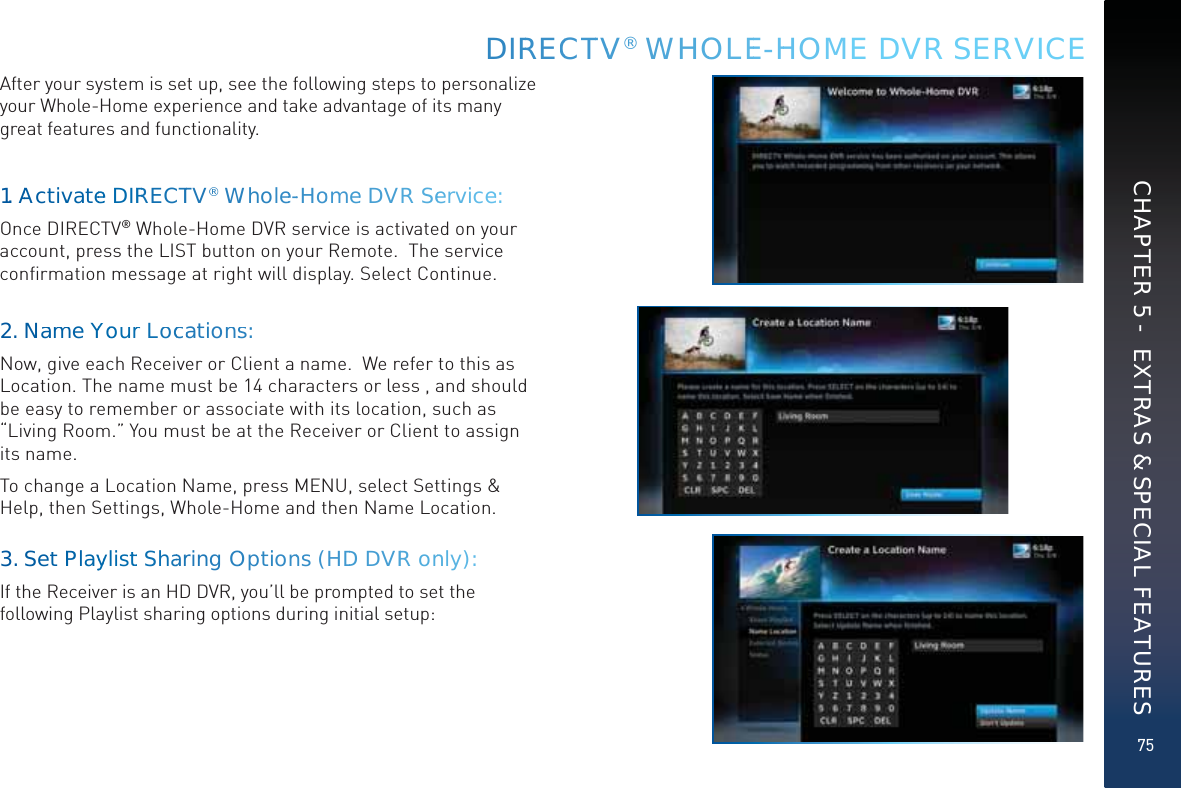 75DIRRECCTTVV® WWHOOOLEE-HHOME DVR SERVICECHAPTER 5 -  EXTRAS &amp; SPECIAL FEATURESAfter your system is set up, see the following steps to personalize your Whole-Home experience and take advantage of its many great features and functionality.1.AActtivvateee DIRRRECCTTV®®WWholee--Hoomee DVRSeervicee:Once DIRECTV® Whole-Home DVR service is activated on your account, press the LIST button on your Remote.  The service conﬁrmation message at right will display. Select Continue.2. Naamme YYoYourr Loccaationss:Now, give each Receiver or Client a name.  We refer to this as Location. The name must be 14 characters or less , and should be easy to remember or associate with its location, such as “Living Room.” You must be at the Receiver or Client to assign its name.  To change a Location Name, press MENU, select Settings &amp; Help, then Settings, Whole-Home and then Name Location.   3. Set PPlayyylisttt ShaarringOOptionns (HDDDVRR onnly):If the Receiver is an HD DVR, you’ll be prompted to set the following Playlist sharing options during initial setup:
