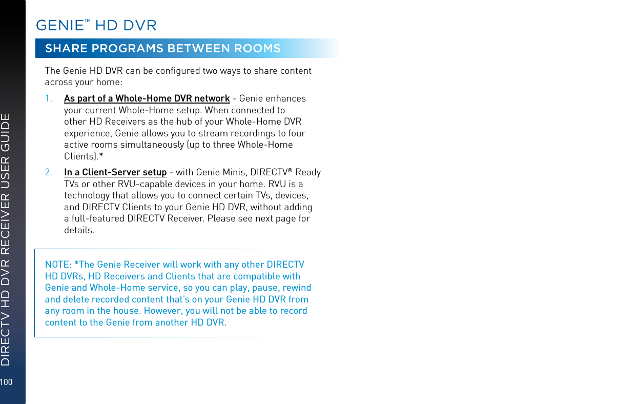 100DIRECTV HD DVR RECEIVER USER GUIDEGENIE™ HD DVRSHARE PROGRAMS BETWEEN ROOMSThe Genie HD DVR can be conﬁgured two ways to share content across your home: 1. As part of a Whole-Home DVR network - Genie enhances your current Whole-Home setup. When connected to other HD Receivers as the hub of your Whole-Home DVR experience, Genie allows you to stream recordings to four active rooms simultaneously (up to three Whole-Home Clients).*2. In a Client-Server setup - with Genie Minis, DIRECTV® Ready TVs or other RVU-capable devices in your home. RVU is a technology that allows you to connect certain TVs, devices, and DIRECTV Clients to your Genie HD DVR, without adding a full-featured DIRECTV Receiver. Please see next page for details.NOTE: *The Genie Receiver will work with any other DIRECTV HD DVRs, HD Receivers and Clients that are compatible with Genie and Whole-Home service, so you can play, pause, rewind and delete recorded content that’s on your Genie HD DVR from any room in the house. However, you will not be able to record content to the Genie from another HD DVR.