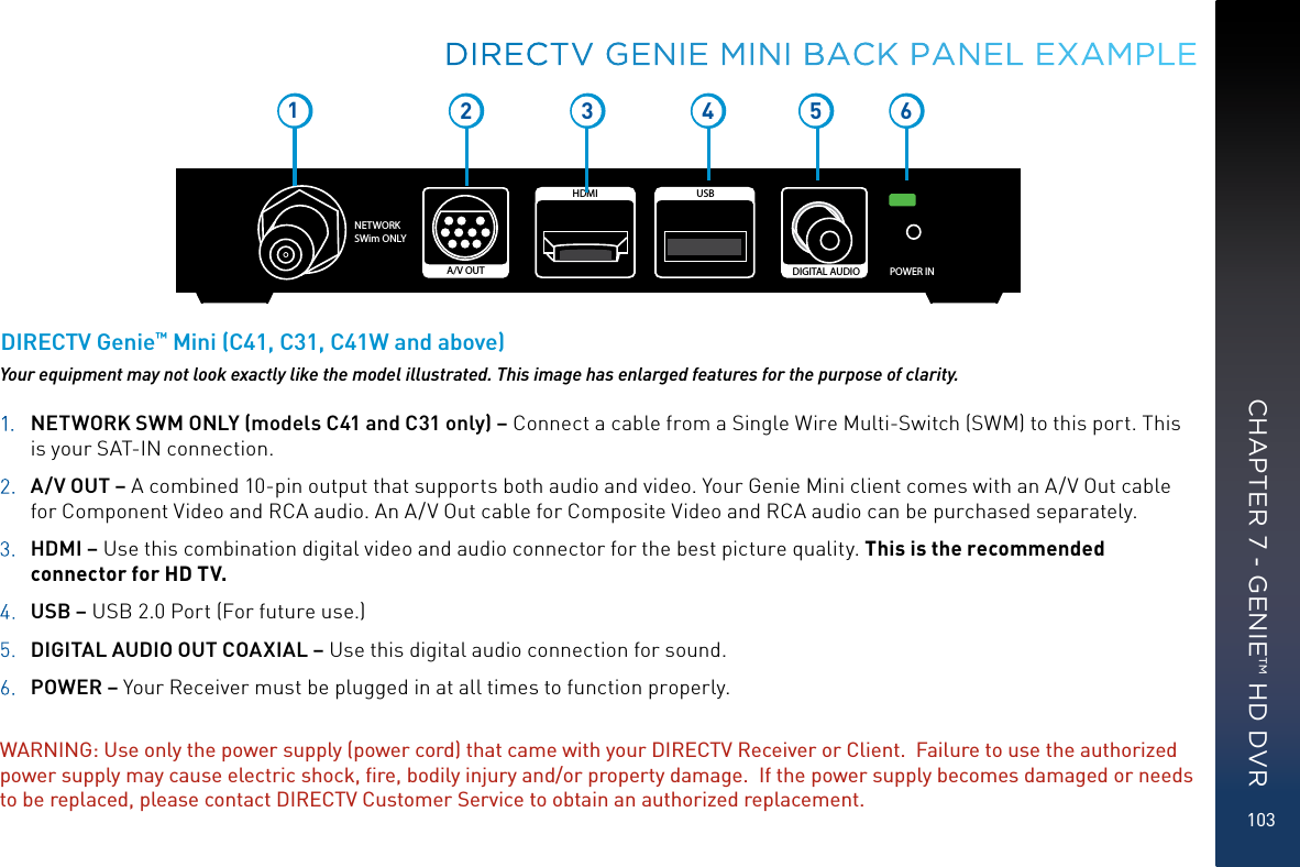 103NETWORK SWim ONLYPOWER INDIGITAL AUDIOUSBHDMIA/V OUT12 3 5 641.  NETWORK SWM ONLY (models C41 and C31 only) – Connect a cable from a Single Wire Multi-Switch (SWM) to this port. This is your SAT-IN connection.2.  A/V OUT – A combined 10-pin output that supports both audio and video. Your Genie Mini client comes with an A/V Out cable for Component Video and RCA audio. An A/V Out cable for Composite Video and RCA audio can be purchased separately.3.  HDMI – Use this combination digital video and audio connector for the best picture quality. This is the recommended connector for HD TV.4.  USB – USB 2.0 Port (For future use.)5.  DIGITAL AUDIO OUT COAXIAL – Use this digital audio connection for sound.6. POWER – Your Receiver must be plugged in at all times to function properly.WARNING: Use only the power supply (power cord) that came with your DIRECTV Receiver or Client.  Failure to use the authorized power supply may cause electric shock, ﬁre, bodily injury and/or property damage.  If the power supply becomes damaged or needs to be replaced, please contact DIRECTV Customer Service to obtain an authorized replacement.Your equipment may not look exactly like the model illustrated. This image has enlarged features for the purpose of clarity.DIRECTV Genie™ Mini (C41, C31, C41W and above)DIRECTV GENIE MINI BACK PANEL EXAMPLECHAPTER 7 - GENIE™ HD DVR