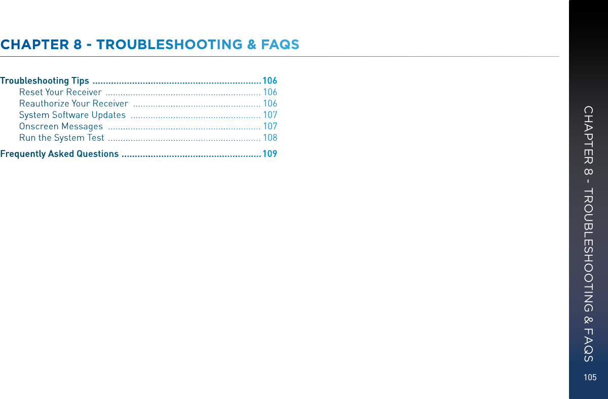 105CHAPTER 8 - TROUBLESHOOTING &amp; FAQSTroubleshooting Tips   ................................................................ 106Reset Your Receiver   .............................................................. 106Reauthorize Your Receiver   ................................................... 106System Software Updates   .................................................... 107Onscreen Messages   ............................................................. 107Run the System Test   ............................................................. 108Frequently Asked Questions   .....................................................109CHAPTER 8 - TROUBLESHOOTING &amp; FAQS