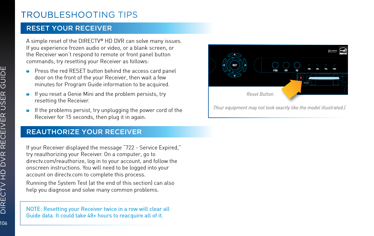 106DIRECTV HD DVR RECEIVER USER GUIDETROUBLESHOOTING TIPSRESET YOUR RECEIVERA simple reset of the DIRECTV® HD DVR can solve many issues. If you experience frozen audio or video, or a blank screen, or the Receiver won’t respond to remote or front panel button commands, try resetting your Receiver as follows:   Press the red RESET button behind the access card panel door on the front of the your Receiver, then wait a few minutes for Program Guide information to be acquired.   If you reset a Genie Mini and the problem persists, try resetting the Receiver.   If the problems persist, try unplugging the power cord of the Receiver for 15 seconds, then plug it in again.REAUTHORIZE YOUR RECEIVERIf your Receiver displayed the message “722 - Service Expired,” try reauthorizing your Receiver. On a computer, go to  directv.com/reauthorize, log in to your account, and follow the onscreen instructions. You will need to be logged into your account on directv.com to complete this process.Running the System Test (at the end of this section) can also help you diagnose and solve many common problems. NOTE: Resetting your Receiver twice in a row will clear all Guide data. It could take 48+ hours to reacquire all of it.POWEROPENGUIDE MENU RECSELECTACTIVE INFORES 480i 480p 720p 1080iRESETReset Button(Your equipment may not look exactly like the model illustrated.)