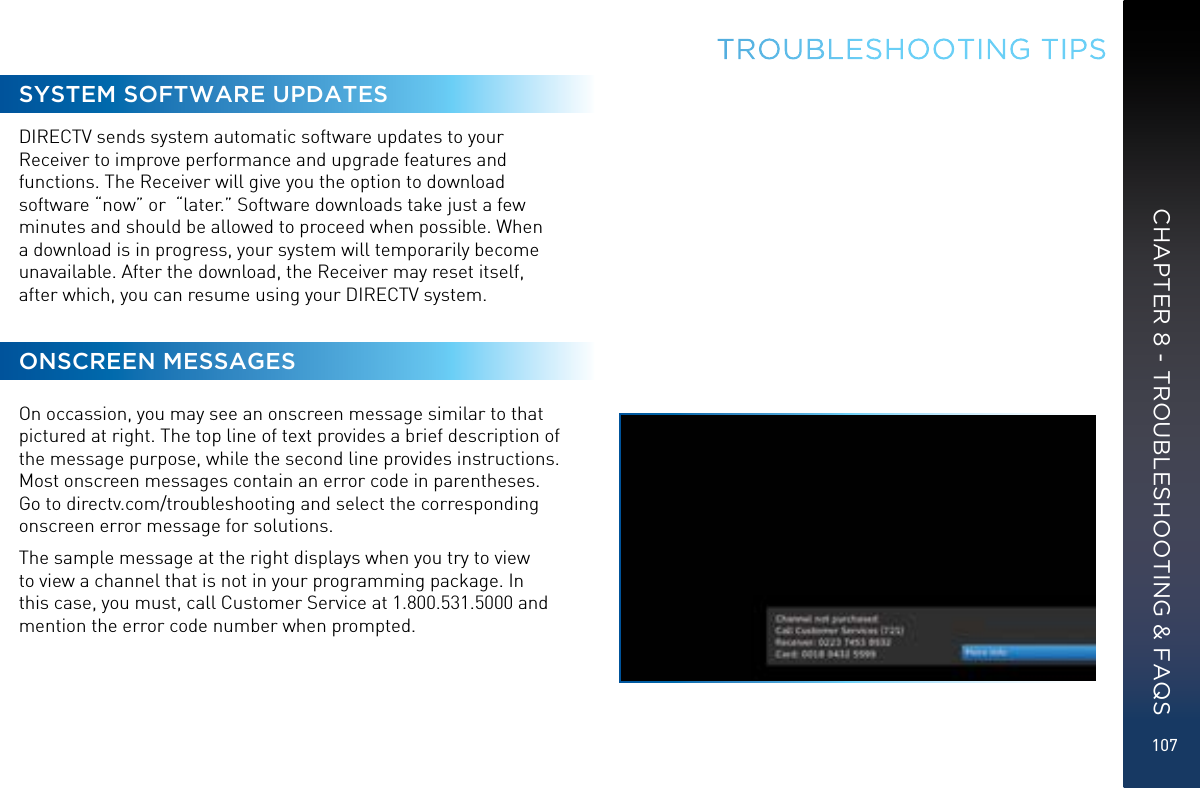 107TROUBLESHOOTING TIPSSYSTEM SOFTWARE UPDATESDIRECTV sends system automatic software updates to your Receiver to improve performance and upgrade features and functions. The Receiver will give you the option to download software “now” or  “later.” Software downloads take just a few minutes and should be allowed to proceed when possible. When a download is in progress, your system will temporarily become unavailable. After the download, the Receiver may reset itself, after which, you can resume using your DIRECTV system. ONSCREEN MESSAGESOn occassion, you may see an onscreen message similar to that pictured at right. The top line of text provides a brief description of the message purpose, while the second line provides instructions. Most onscreen messages contain an error code in parentheses. Go to directv.com/troubleshooting and select the corresponding onscreen error message for solutions. The sample message at the right displays when you try to view to view a channel that is not in your programming package. In this case, you must, call Customer Service at 1.800.531.5000 and mention the error code number when prompted.CHAPTER 8 - TROUBLESHOOTING &amp; FAQS