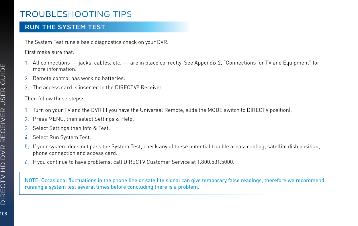 108DIRECTV HD DVR RECEIVER USER GUIDERUN THE SYSTEM TESTThe System Test runs a basic diagnostics check on your DVR.  First make sure that: 1.  All connections  — jacks, cables, etc. —  are in place correctly. See Appendix 2, “Connections for TV and Equipment” for more information.2.  Remote control has working batteries.3. The access card is inserted in the DIRECTV® Receiver.Then follow these steps:1.  Turn on your TV and the DVR (if you have the Universal Remote, slide the MODE switch to DIRECTV position).2.  Press MENU, then select Settings &amp; Help. 3.  Select Settings then Info &amp; Test.4.  Select Run System Test. 5.  If your system does not pass the System Test, check any of these potential trouble areas: cabling, satellite dish position, phone connection and access card.6.  If you continue to have problems, call DIRECTV Customer Service at 1.800.531.5000. NOTE: Occasional ﬂuctuations in the phone line or satellite signal can give temporary false readings, therefore we recommend running a system test several times before concluding there is a problem.TROUBLESHOOTING TIPS