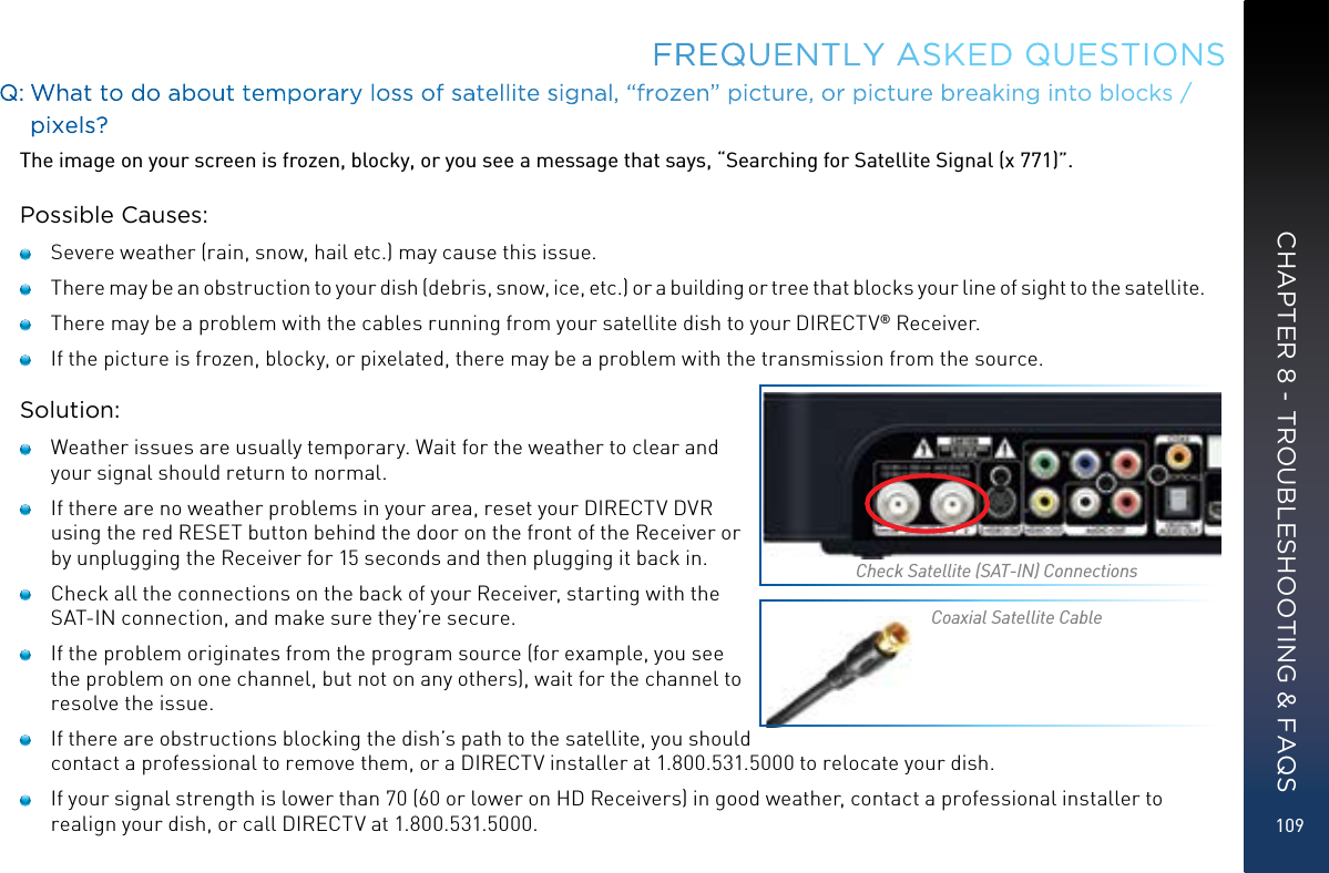 109FREQUENTLY ASKED QUESTIONSQ:  What to do about temporary loss of satellite signal, “frozen” picture, or picture breaking into blocks / pixels?The image on your screen is frozen, blocky, or you see a message that says, “Searching for Satellite Signal (x 771)”.Possible Causes:   Severe weather (rain, snow, hail etc.) may cause this issue.    There may be an obstruction to your dish (debris, snow, ice, etc.) or a building or tree that blocks your line of sight to the satellite.   There may be a problem with the cables running from your satellite dish to your DIRECTV® Receiver.   If the picture is frozen, blocky, or pixelated, there may be a problem with the transmission from the source.Solution:   Weather issues are usually temporary. Wait for the weather to clear and your signal should return to normal.   If there are no weather problems in your area, reset your DIRECTV DVR using the red RESET button behind the door on the front of the Receiver or by unplugging the Receiver for 15 seconds and then plugging it back in.   Check all the connections on the back of your Receiver, starting with the SAT-IN connection, and make sure they’re secure.   If the problem originates from the program source (for example, you see the problem on one channel, but not on any others), wait for the channel to resolve the issue.   If there are obstructions blocking the dish’s path to the satellite, you should contact a professional to remove them, or a DIRECTV installer at 1.800.531.5000 to relocate your dish.   If your signal strength is lower than 70 (60 or lower on HD Receivers) in good weather, contact a professional installer to realign your dish, or call DIRECTV at 1.800.531.5000.Check Satellite (SAT-IN) ConnectionsCoaxial Satellite CableCHAPTER 8 - TROUBLESHOOTING &amp; FAQS