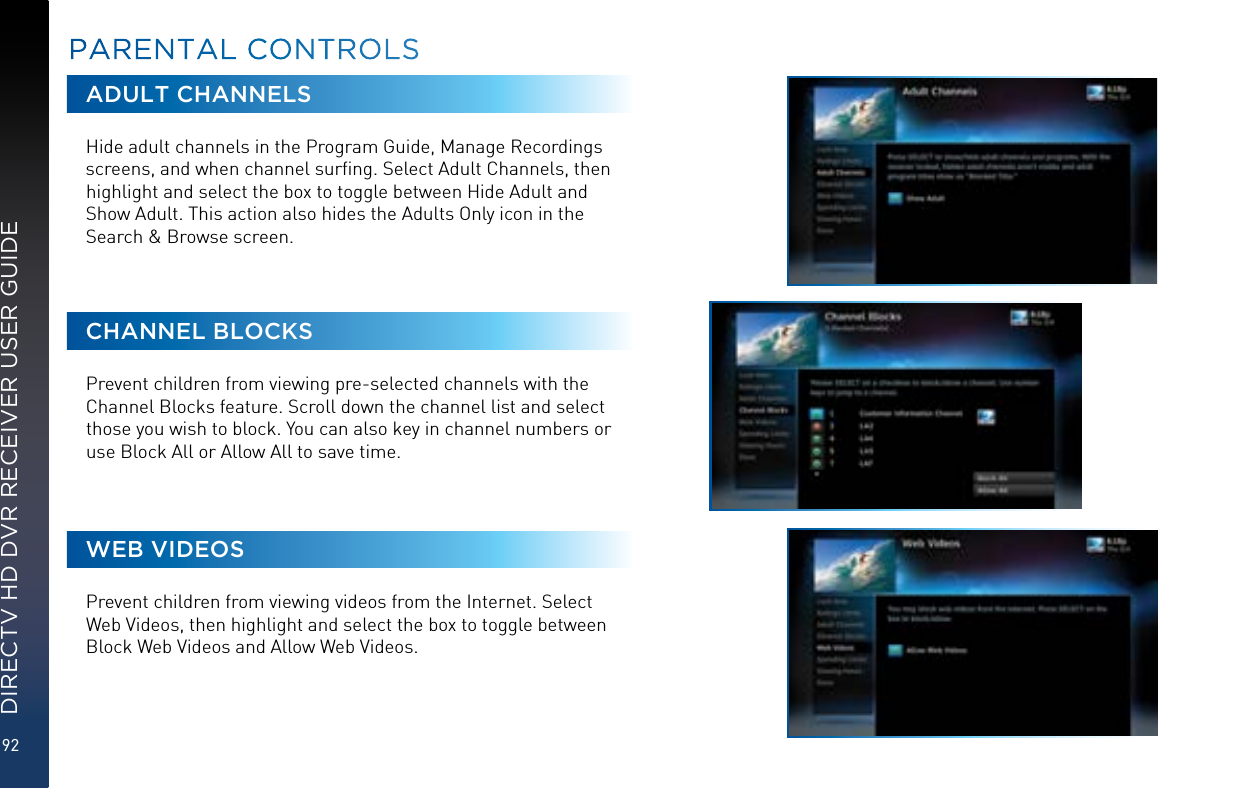 92DIRECTV HD DVR RECEIVER USER GUIDEADULT CHANNELSHide adult channels in the Program Guide, Manage Recordings screens, and when channel surﬁng. Select Adult Channels, then highlight and select the box to toggle between Hide Adult and Show Adult. This action also hides the Adults Only icon in the Search &amp; Browse screen.CHANNEL BLOCKSPrevent children from viewing pre-selected channels with the Channel Blocks feature. Scroll down the channel list and select those you wish to block. You can also key in channel numbers or use Block All or Allow All to save time.WEB VIDEOSPrevent children from viewing videos from the Internet. Select Web Videos, then highlight and select the box to toggle between Block Web Videos and Allow Web Videos.PARENTAL CONTROLS