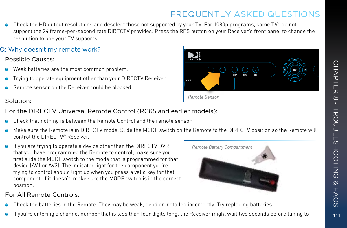 111FREQUENTLY ASKED QUESTIONS    Check the HD output resolutions and deselect those not supported by your TV. For 1080p programs, some TVs do not support the 24 frame-per-second rate DIRECTV provides. Press the RES button on your Receiver’s front panel to change the resolution to one your TV supports.Q: Why doesn’t my remote work?Possible Causes:   Weak batteries are the most common problem.   Trying to operate equipment other than your DIRECTV Receiver.   Remote sensor on the Receiver could be blocked.Solution:For the DIRECTV Universal Remote Control (RC65 and earlier models):   Check that nothing is between the Remote Control and the remote sensor.   Make sure the Remote is in DIRECTV mode. Slide the MODE switch on the Remote to the DIRECTV position so the Remote will control the DIRECTV® Receiver.   If you are trying to operate a device other than the DIRECTV DVR that you have programmed the Remote to control, make sure you ﬁrst slide the MODE switch to the mode that is programmed for that device (AV1 or AV2). The indicator light for the component you’re trying to control should light up when you press a valid key for that component. If it doesn’t, make sure the MODE switch is in the correct position.For All Remote Controls:   Check the batteries in the Remote. They may be weak, dead or installed incorrectly. Try replacing batteries.    If you’re entering a channel number that is less than four digits long, the Receiver might wait two seconds before tuning to POWEROPENGUIDE MENU RECSELECTACTIVE INFORES 480i 480p 720p 1080iRESETRemote SensorRemote Battery CompartmentCHAPTER 8 - TROUBLESHOOTING &amp; FAQS