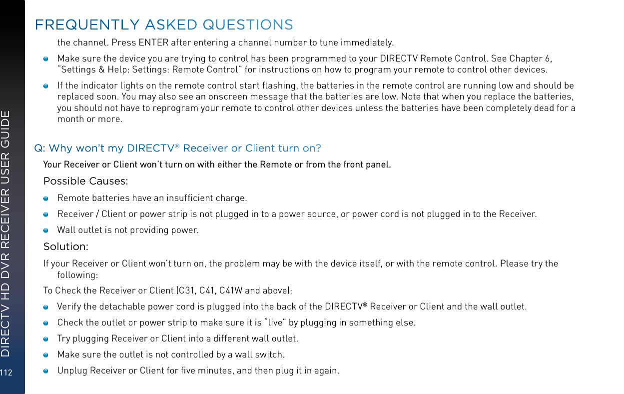 112DIRECTV HD DVR RECEIVER USER GUIDEthe channel. Press ENTER after entering a channel number to tune immediately.   Make sure the device you are trying to control has been programmed to your DIRECTV Remote Control. See Chapter 6, “Settings &amp; Help: Settings: Remote Control” for instructions on how to program your remote to control other devices.   If the indicator lights on the remote control start ﬂashing, the batteries in the remote control are running low and should be replaced soon. You may also see an onscreen message that the batteries are low. Note that when you replace the batteries, you should not have to reprogram your remote to control other devices unless the batteries have been completely dead for a month or more.Q: Why won’t my DIRECTV® Receiver or Client turn on?Your Receiver or Client won’t turn on with either the Remote or from the front panel.Possible Causes:    Remote batteries have an insufﬁcient charge.    Receiver / Client or power strip is not plugged in to a power source, or power cord is not plugged in to the Receiver.    Wall outlet is not providing power.Solution:If your Receiver or Client won’t turn on, the problem may be with the device itself, or with the remote control. Please try the following:To Check the Receiver or Client (C31, C41, C41W and above):     Verify the detachable power cord is plugged into the back of the DIRECTV® Receiver or Client and the wall outlet.     Check the outlet or power strip to make sure it is “live” by plugging in something else.     Try plugging Receiver or Client into a different wall outlet.    Make sure the outlet is not controlled by a wall switch.     Unplug Receiver or Client for ﬁve minutes, and then plug it in again. FREQUENTLY ASKED QUESTIONS